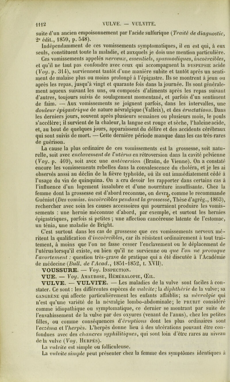 suite d’un ancien empoisonnement par l’acide sulfurique {Traité de diagnostic, édit., 1859, p. 54-8). Indépendamment de ces vomissements symptomatiques, il en est qui, à eux seuls, constituent toute la maladie, et auxquels je dois une mention particulière. Ces vomissements appelés nerveux^ essentiels, spasmodiques, incoercibles, et qu’il ne laut pas confondre avec ceux qui accompagnent la dyspepsie acide {Voy. p. 314), surviennent tantôt d’une manière subite et tantôt après un senti- ment de malaise plus ou moins prolongé à l’épigastre. Ils se montrent à jeun ou après les repas, jusqu’à vingt et quarante fois dans la journée. Ils sont générale- ment aqueux suivant les uns, ou composés d’aliments après les repas suivant d’autres, toujours suivis de soulagement momentané, et parfois d’un sentiment de faim. — Aux vomissements se joignent parfois, dans les intervalles, une douleur épigastrique de nature névralgique (Valleix), et des éructations. Dans les derniers jours, souvent après plusieurs semaines ou plusieurs mois, le pouls s’accélère; il survient de la chaleur, la langue est rouge et sèche, l’haleineacide, et, au bout de quelques jours, apparaissent du délire et des accidents cérébraux qui sont suivis de mort. — Celte dernière période manque dans les cas très-rares de guérison. La cause la plus ordinaire de ces vomissements est la grossesse, soit natu- relle, soit avec enclavement de Vutérus en rétroversion dans la cavité pelvienne {Voy. p. 469), soit avec une antéversion (Braün, de Vienne). On a constaté encore les vomissements rebelles dans la convalescence du choléra, et je les ai observés anssi au déclin de la fièvre typhoïde, où ils ont immédiatement cédé à l’usage du vin de quinquina. On a cru devoir les rapporter dans certains cas à l’influence d’un logement insalubre et d’une nourriture insuffisante. Chez la femme dont la grossesse est d’abord reconnue, on devra, comme le recommande Guéniot {Des vomiss. incoercibles pendant la grossesse. Thèse d’agrég., 1863), rechercher avec soin les causes accessoires qui pourraient produire les vomis- sements : une hernie méconnue d’abord, par exemple, et surtout les hernies épigastriques, parfois si petites ; une affection cancéreuse latente de l’estomac, un ténia, une maladie de Bright. C’est surtout dans les cas de grossesse que ces vomissements nerveux mé- ritent la qualification àHncoërcibles, car ils résistent ordinairement à tout trai- tement, à moins que l’on ne fasse cesser l’enclavement ou le déplacement de l’utérus lorsqu’il existe, ou bien qu’il ne survienne ou que Von ne provoque Vavortement : question très-grave de pratique qui a été discutée à l’Académie de médecine {Bull, de VAcad., 1851-1852, t. XVII). VOUSSURE. — Voy. Inspection. VUE. — Voy. Amaurose, Héméralopie, Œil. VULVE. — VULVITE. — Les maladies de la vulve sont faciles à con- stater. Ce sont : les différentes espèces de viUvite; la diphthérie de la vulve; sa GANGRÈNE qui affecte paiTiculièrenient les enfants alîaiblis; sa névralgie qui n’est qu’une variété de la névralgie lombo-abdominale; le prurit considéré comme idiopathique ou symptomatique, ce dernier se montrant par suite de l’envahissement de la vulve par des oxyures (venant de l’anus), chez les petites filles, ou comme conséquences d'éruptions dont les plus ordinaires sont Y eczéma et Yherpés. L’herpès donne lieu à des ulcérations pouvant être con- fondues avec des chancres syphilitiques, qui soûl loin d’être rares au niveau delà vulve {Voy. Herpès). La vulvile est simple ou folliculeiise. La vulvile simple peut présenter chez la femme des symptômes ideuliques à