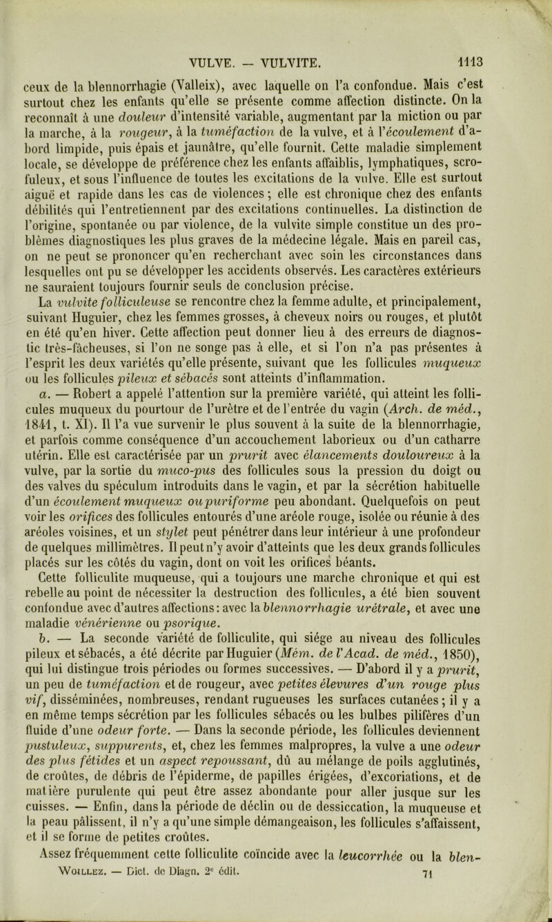 ceux de la blennorrhagie (Valleix), avec laquelle on l’a confondue. Mais c’est surtout chez les enfants qu’elle se présente comme affection distincte. On la reconnaît à une douleur d’intensité variable, augmentant par la miction ou par la marche, à la rougeur^ à la tuméfaction de la vulve, et à Vécoulement d’a- bord limpide, puis épais et jaunâtre, qu’elle fournit. Cette maladie simplement locale, se développe de préférence chez les enfants affaiblis, lymphatiques, scro- fuleux, et sous l’influence de toutes les excitations de la vulve. Elle est surtout aiguë et rapide dans les cas de violences ; elle est chronique chez des enfants débilités qui l’entretiennent par des excitations continuelles. La distinction de l’origine, spontanée ou par violence, de la vulvite simple constitue un des pro- blèmes diagnostiques les plus graves de la médecine légale. Mais en pareil cas, on ne peut se prononcer qu’en recherchant avec soin les circonstances dans lesquelles ont pu se développer les accidents observés. Les caractères extérieurs ne sauraient toujours fournir seuls de conclusion précise. La vulvite folliculeuse se rencontre chez la femme adulte, et principalement, suivant Huguier, chez les femmes grosses, à cheveux noirs ou rouges, et plutôt en été qu’en hiver. Cette atîection peut donner lieu à des erreurs de diagnos- tic très-fâcheuses, si l’on ne songe pas â elle, et si l’on n’a pas présentes à l’esprit les deux variétés qu’elle présente, suivant que les follicules muqueux ou les follicules pileux et sébacés sont atteints d’inflammation. a. — Robert a appelé l’attention sur la première variété, qui atteint les folli- cules muqueux du pourtour de l’urètre et de l’entrée du vagin {Arch. de méd., 1841, t. XI). Il l’a vue survenir le plus souvent à la suite de la blennorrhagie, et parfois comme conséquence d’un accouchement laborieux ou d’un catharre utérin. Elle est caractérisée par un prurit avec élancements douloureux â la vulve, par la sortie du muco-pus des follicules sous la pression du doigt ou des valves du spéculum introduits dans le vagin, et par la sécrétion habituelle d'un écoulement muqueux oupuriforme peu abondant. Quelquefois on peut voir les orifices des follicules entourés d’une aréole rouge, isolée ou réunie à des aréoles voisines, et un stylet peut pénétrer dans leur intérieur â une profondeur de quelques millinriètres. Il peut n’y avoir d’atteints que les deux grands follicules placés sur les côtés du vagin, dont on voit les orifices béants. Cette folliculite muqueuse, qui a toujours une marche chronique et qui est rebelle au point de nécessiter la destruction des follicules, a été bien souvent confondue avec d’autres affections : avec \di blennorrhagie urétrale, et avec une maladie vénérienne ou psorique. b. — La seconde variété de folliculite, qui siège au niveau des follicules pileux et sébacés, a été décrite par Huguier (Afém. de V Acad, de méd., 1850), qui lui distingue trois périodes ou formes successives. — D’abord il y a prurit., un peu de tuméfaction et de rougeur, avec petites élevures d'un rouge plus vif J disséminées, nombreuses, rendant rugueuses les surfaces cutanées; il y a en même temps sécrétion par les follicules sébacés ou les bulbes pilifères d’un fluide d’une odeur forte. — Dans la seconde période, les follicules deviennent pustuleux., suppurents, et, chez les femmes malpropres, la vulve a une odeur des plus fétides et un aspect repoussant, dû au mélange de poils agglutinés, de croûtes, de débris de l’épiderme, de papilles érigées, d’excoriations, et de matière purulente qui peut être assez abondante pour aller jusque sur les cuisses. — Enfin, dans la période de déclin ou de dessiccation, la muqueuse et la peau pâlissent, il n’y a qu’une simple démangeaison, les follicules s’affaissent, et il se forme de petites croûtes. Assez fréquemment cette folliculite coïncide avec la leucorrhée ou la blen^ WoiLLEz. — Dict. de üiagn. 2“ ëdil. 71