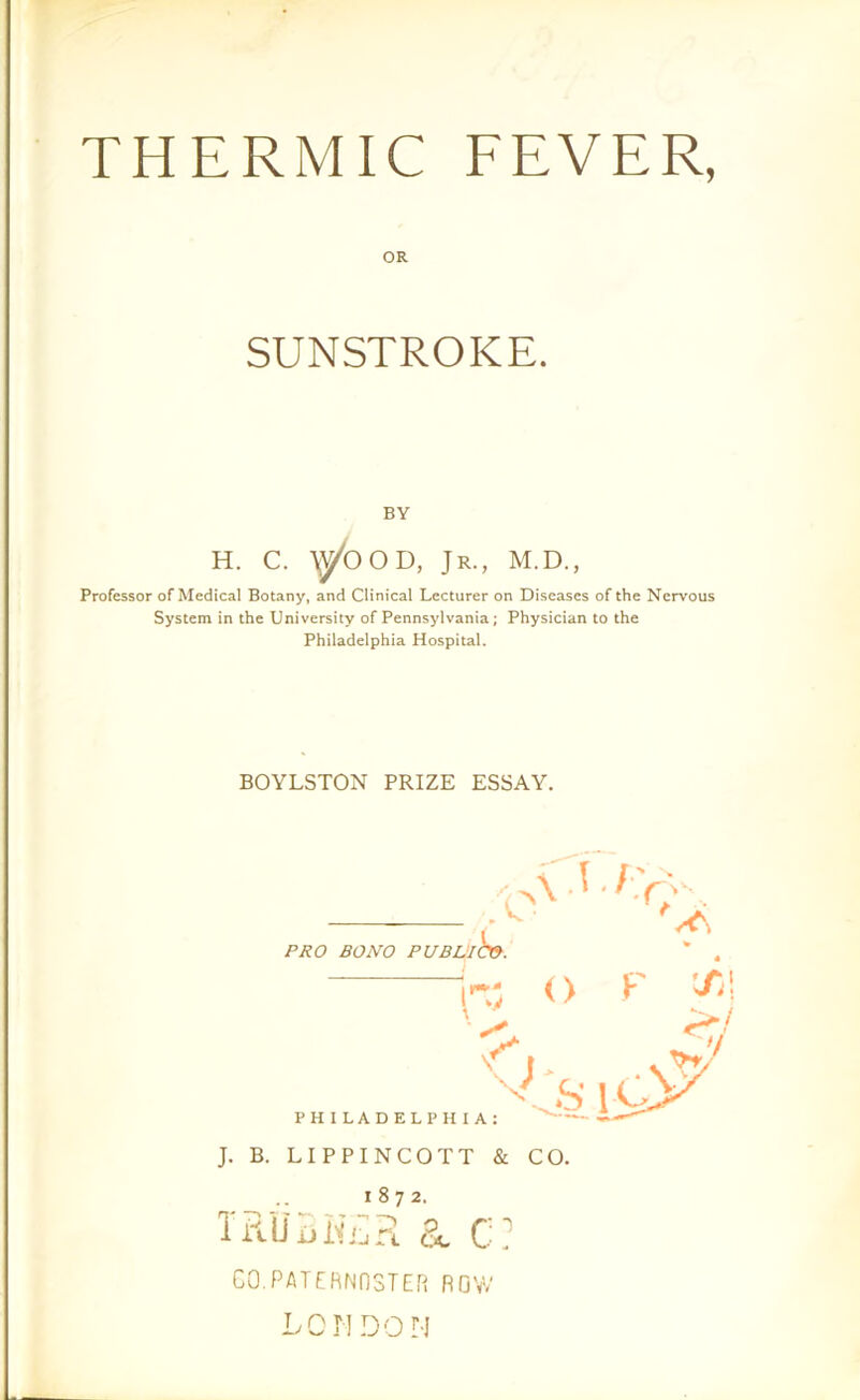 THERMIC FEVER, OR SUNSTROKE. BY H. C. \ybOD, Jr., M.D., Professor of Medical Botany, and Clinical Lecturer on Diseases of the Nervous System in the University of Pennsylvania; Physician to the Philadelphia Hospital. BOYLSTON PRIZE ESSAY. PRO BONO PUBLI CO. J. B. LIPPINCOTT & CO. 1872. TRU3H£R a C? CO.PATERNOSTER ROW LOMDON