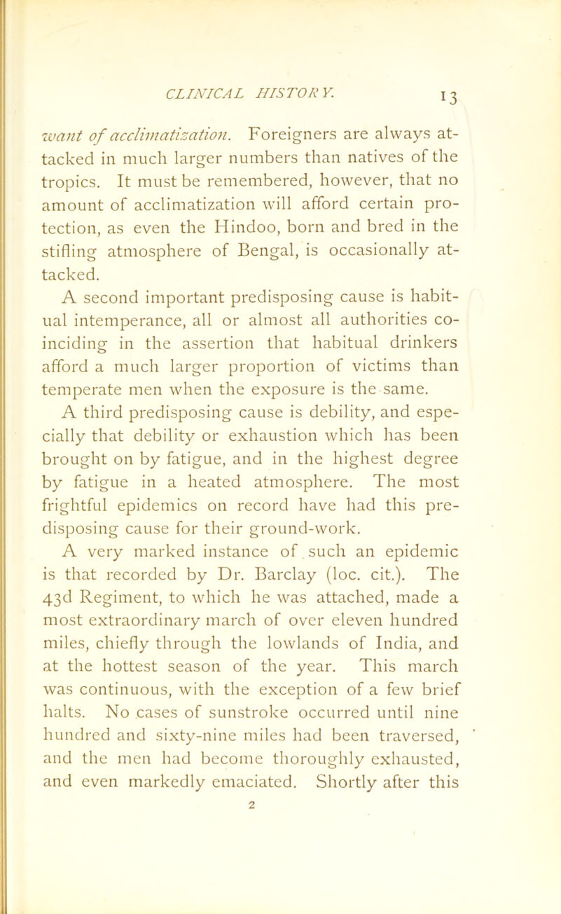 CLINICAL III ST OR Y. want of acclimatization. Foreigners are always at- tacked in much larger numbers than natives of the tropics. It must be remembered, however, that no amount of acclimatization will afford certain pro- tection, as even the Hindoo, born and bred in the stifling atmosphere of Bengal, is occasionally at- tacked. A second important predisposing cause is habit- ual intemperance, all or almost all authorities co- inciding in the assertion that habitual drinkers afford a much larger proportion of victims than temperate men when the exposure is the same. A third predisposing cause is debility, and espe- cially that debility or exhaustion which has been brought on by fatigue, and in the highest degree by fatigue in a heated atmosphere. The most frightful epidemics on record have had this pre- disposing cause for their ground-work. A very marked instance of such an epidemic is that recorded by Dr. Barclay (loc. cit.). The 43d Regiment, to which he was attached, made a most extraordinary march of over eleven hundred miles, chiefly through the lowlands of India, and at the hottest season of the year. This march was continuous, with the exception of a few brief halts. No cases of sunstroke occurred until nine hundred and sixty-nine miles had been traversed, and the men had become thoroughly exhausted, and even markedly emaciated. Shortly after this