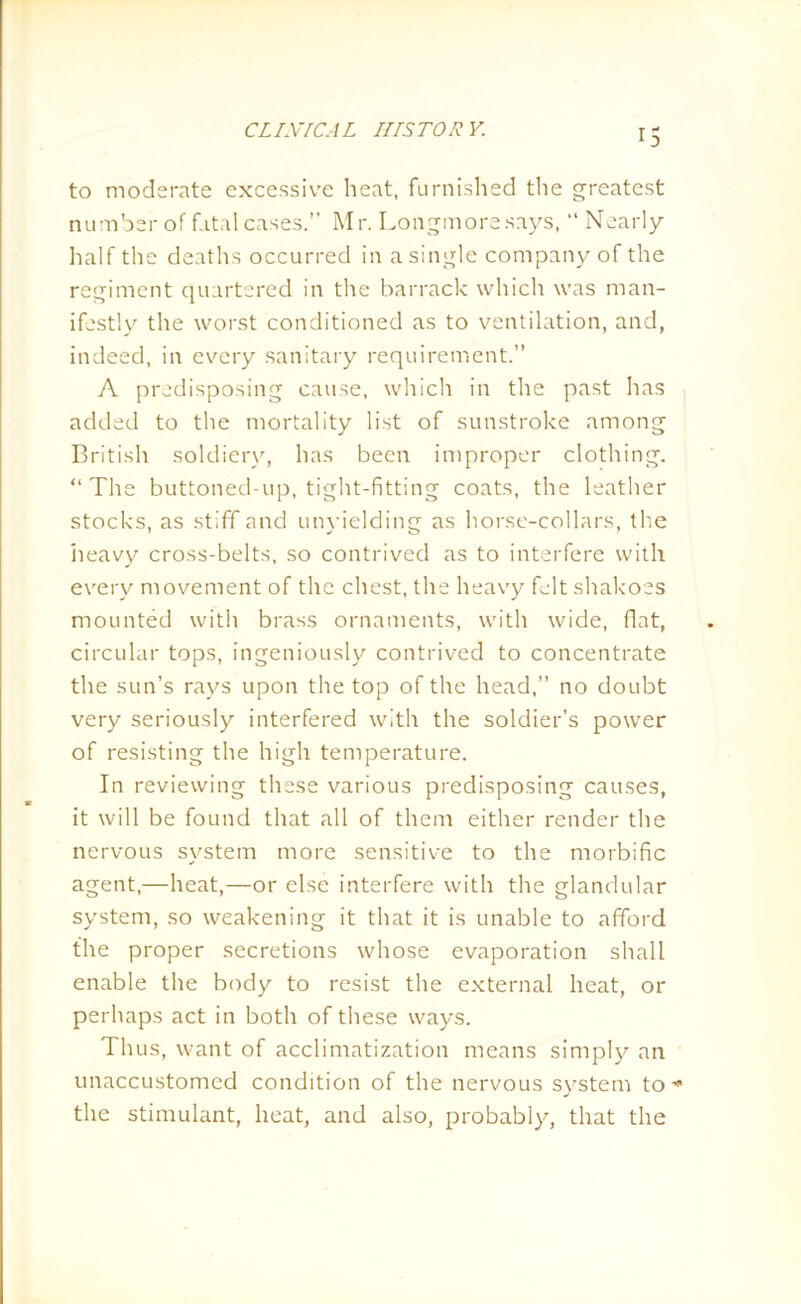 *5 to moderate excessive heat, furnished the greatest number of fatal cases.” Mr. Longmoresays, “ Nearly half the deaths occurred in a single company of the regiment quartered in the barrack which was man- ifestly the worst conditioned as to ventilation, and, indeed, in every sanitary requirement.” A predisposing cause, which in the past has added to the mortality list of sunstroke among British soldiery, has been improper clothing. “The buttoned-up, tight-fitting coats, the leather stocks, as stiff and unyielding as horse-collars, the heavy cross-belts, so contrived as to interfere with every movement of the chest, the heavy felt shakoes mounted with brass ornaments, with wide, flat, circular tops, ingeniously contrived to concentrate the sun’s rays upon the top of the head,” no doubt very seriously interfered with the soldier’s power of resisting the high temperature. In reviewing these various predisposing causes, it will be found that all of them either render the nervous system more sensitive to the morbific agent,—heat,—or else interfere with the glandular system, so weakening it that it is unable to afford the proper secretions whose evaporation shall enable the body to resist the external heat, or perhaps act in both of these ways. Thus, want of acclimatization means simply an unaccustomed condition of the nervous system to* the stimulant, heat, and also, probably, that the