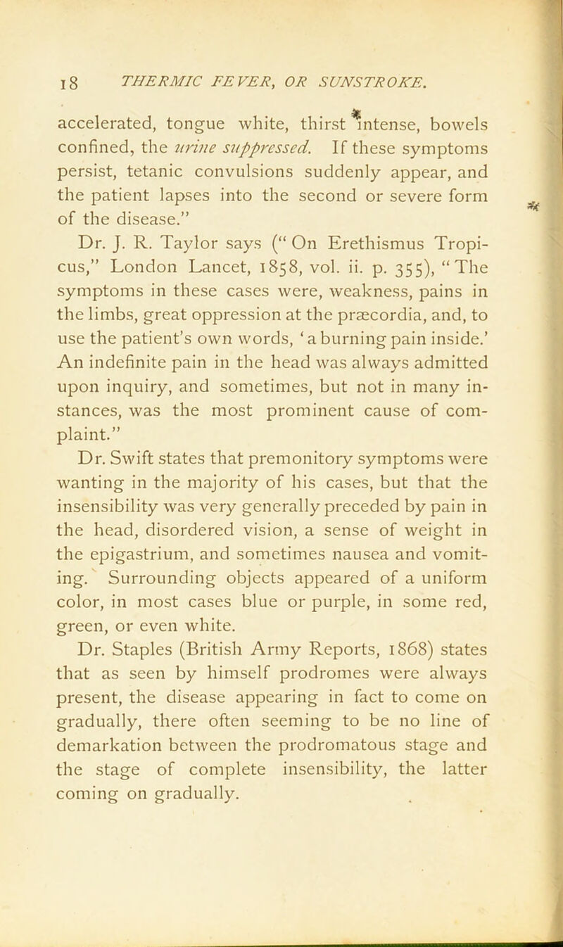 accelerated, tongue white, thirst intense, bowels confined, the urine suppressed. If these symptoms persist, tetanic convulsions suddenly appear, and the patient lapses into the second or severe form of the disease.” Dr. J. R. Taylor says (“ On Erethismus Tropi- cus,” London Lancet, 1858, vol. ii. p. 355), “The symptoms in these cases were, weakness, pains in the limbs, great oppression at the prsecordia, and, to use the patient’s own words, ‘ a burning pain inside.’ An indefinite pain in the head was always admitted upon inquiry, and sometimes, but not in many in- stances, was the most prominent cause of com- plaint.” Dr. Swift states that premonitory symptoms were wanting in the majority of his cases, but that the insensibility was very generally preceded by pain in the head, disordered vision, a sense of weight in the epigastrium, and sometimes nausea and vomit- ing. Surrounding objects appeared of a uniform color, in most cases blue or purple, in some red, green, or even white. Dr. Staples (British Army Reports, 1868) states that as seen by himself prodromes were always present, the disease appearing in fact to come on gradually, there often seeming to be no line of demarkation between the prodromatous stage and the stage of complete insensibility, the latter coming on gradually.