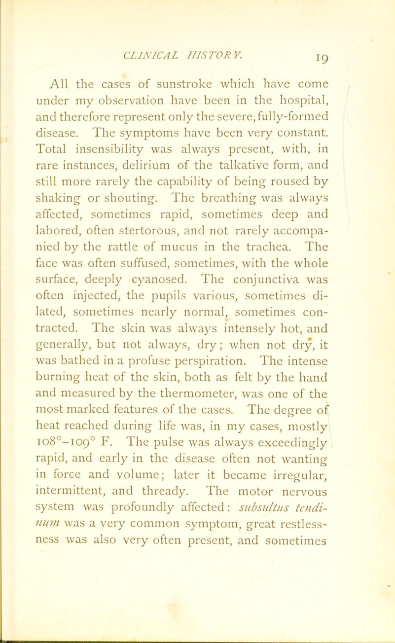All the cases of sunstroke which have come under my observation have been in the hospital, and therefore represent only the severe, fully-formed disease. The symptoms have been very constant. Total insensibility was always present, with, in rare instances, delirium of the talkative form, and still more rarely the capability of being roused by shaking or shouting. The breathing was always affected, sometimes rapid, sometimes deep and labored, often stertorous, and not rarely accompa- nied by the rattle of mucus in the trachea. The face was often suffused, sometimes, with the whole surface, deeply cyanosed. The conjunctiva was often injected, the pupils various, sometimes di- lated, sometimes nearly normal, sometimes con- tracted. The skin was always intensely hot, and generally, but not always, dry; when not dry, it was bathed in a profuse perspiration. The intense burning heat of the skin, both as felt by the hand and measured by the thermometer, was one of the most marked features of the cases. The degree of heat reached during life was, in my cases, mostly io8°-io9° F. The pulse was always exceedingly rapid, and early in the disease often not wanting in force and volume; later it became irregular, intermittent, and thready. The motor nervous system was profoundly affected: subsulti/s tendi- num was a very common symptom, great restless- ness was also very often present, and sometimes