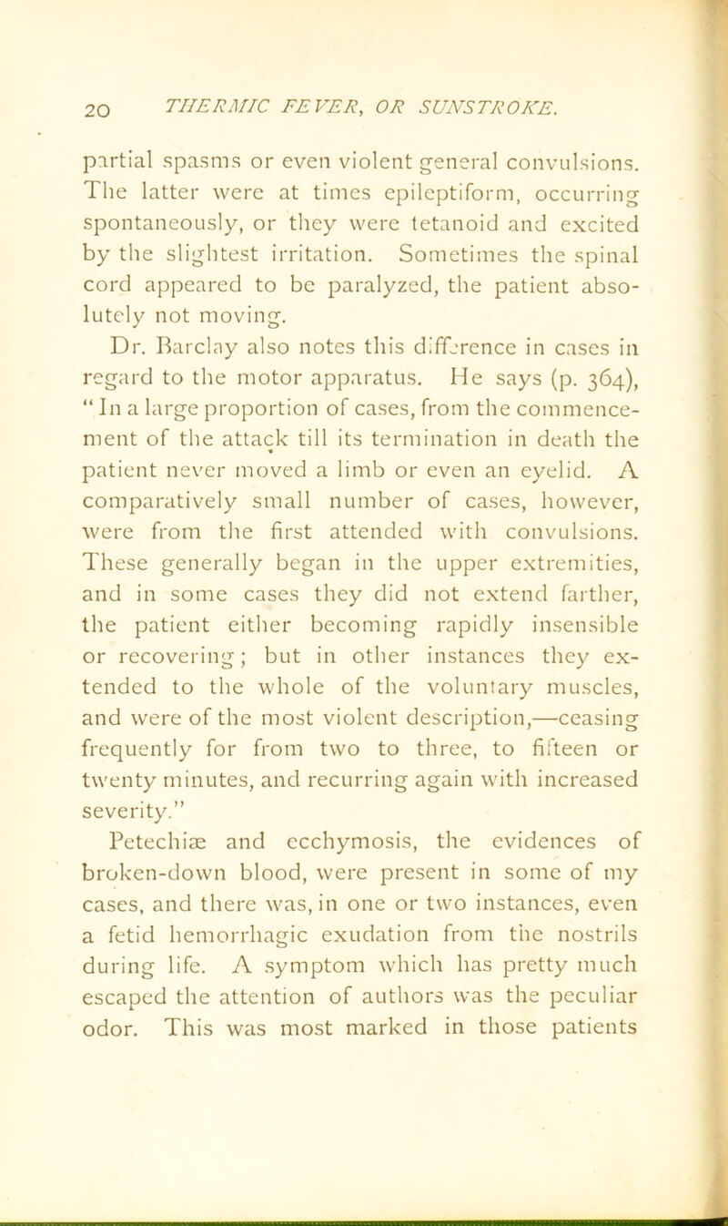 partial spasms or even violent general convulsions. The latter were at times epileptiform, occurring spontaneously, or they were tetanoid and excited by the slightest irritation. Sometimes the spinal cord appeared to be paralyzed, the patient abso- lutely not moving. Dr. Barclay also notes this difference in cases in regard to the motor apparatus. He says (p. 364), “ In a large proportion of cases, from the commence- ment of the attack till its termination in death the patient never moved a limb or even an eyelid. A comparatively small number of cases, however, were from the first attended with convulsions. These generally began in the upper extremities, and in some cases they did not extend farther, the patient either becoming rapidly insensible or recovering; but in other instances they ex- tended to the whole of the voluntary muscles, and were of the most violent description,—ceasing frequently for from two to three, to fifteen or twenty minutes, and recurring again with increased severity.” Petechiae and ecchymosis, the evidences of broken-down blood, were present in some of my cases, and there was, in one or two instances, even a fetid hemorrhagic exudation from the nostrils during life. A symptom which has pretty much escaped the attention of authors was the peculiar odor. This was most marked in those patients