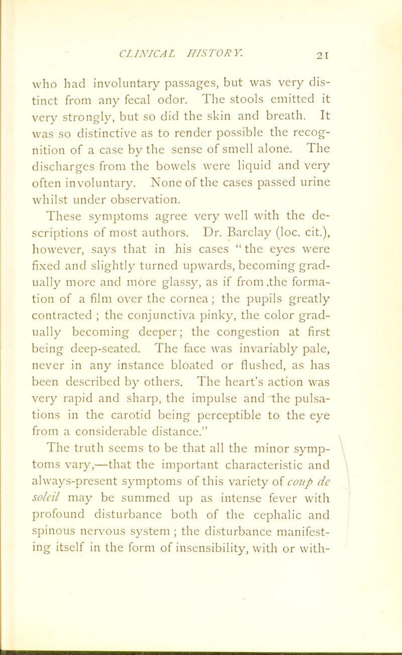 who had involuntary passages, but was very dis- tinct from any fecal odor. The stools emitted it very strongly, but so did the skin and breath. It was so distinctive as to render possible the recog- nition of a case by the sense of smell alone. The discharges from the bowels were liquid and very often involuntary. None of the cases passed urine whilst under observation. These symptoms agree very well with the de- scriptions of most authors. Dr. Barclay (loc. cit.), however, says that in his cases “ the eyes were fixed and slightly turned upwards, becoming grad- ually more and more glassy, as if from .the forma- tion of a film over the cornea; the pupils greatly contracted ; the conjunctiva pinky, the color grad- ually becoming deeper; the congestion at first being deep-seated. The face was invariably pale, never in any instance bloated or flushed, as has been described by others. The heart’s action was very rapid and sharp, the impulse and the pulsa- tions in the carotid being perceptible to the eye from a considerable distance.” The truth seems to be that all the minor symp- toms vary,—that the important characteristic and ahvays-present symptoms of this variety of coup de soleil may be summed up as intense fever with profound disturbance both of the cephalic and spinous nervous system ; the disturbance manifest- ing itself in the form of insensibility, with or with-