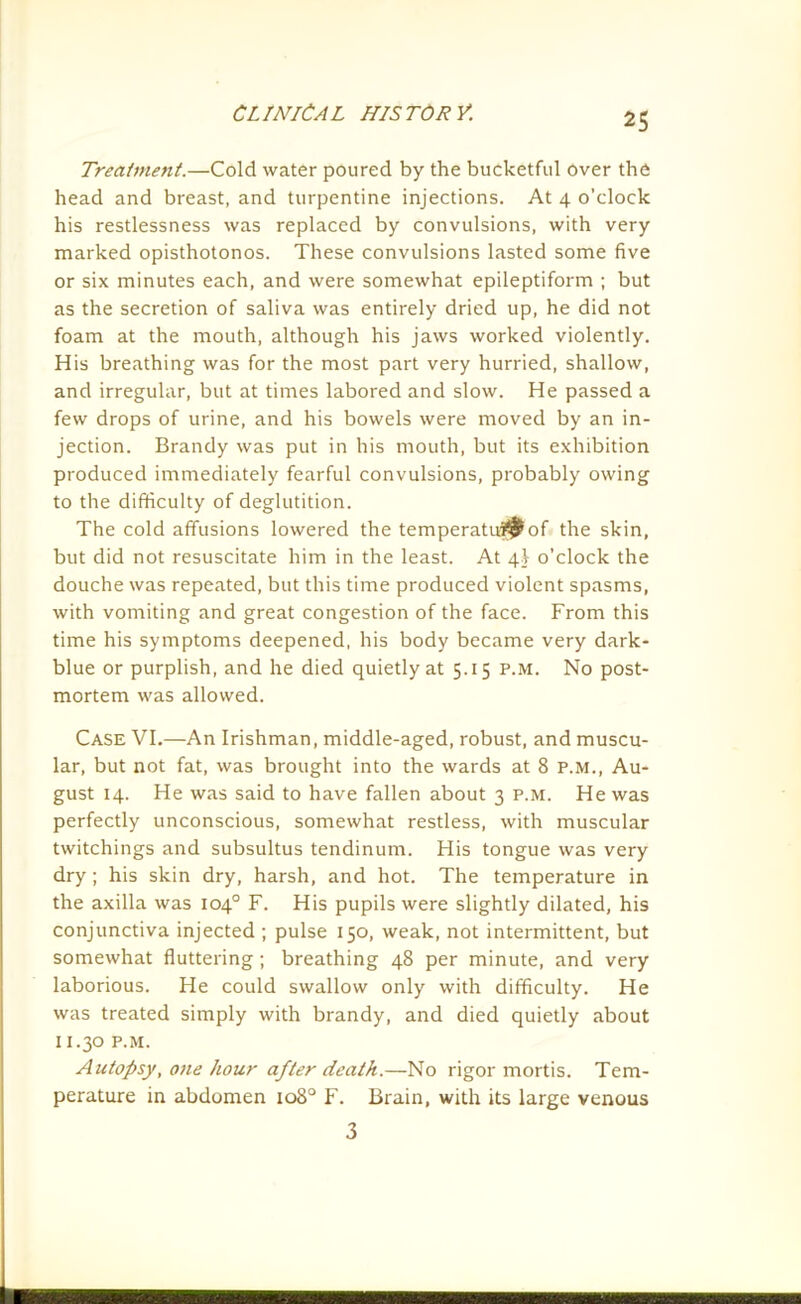 Treatment.—Cold water poured by the bucketful over the head and breast, and turpentine injections. At 4 o'clock his restlessness was replaced by convulsions, with very marked opisthotonos. These convulsions lasted some five or six minutes each, and were somewhat epileptiform ; but as the secretion of saliva was entirely dried up, he did not foam at the mouth, although his jaws worked violently. His breathing was for the most part very hurried, shallow, and irregular, but at times labored and slow. He passed a few drops of urine, and his bowels were moved by an in- jection. Brandy was put in his mouth, but its exhibition produced immediately fearful convulsions, probably owing to the difficulty of deglutition. The cold affusions lowered the temperatuf^of the skin, but did not resuscitate him in the least. At 4I o'clock the douche was repeated, but this time produced violent spasms, with vomiting and great congestion of the face. From this time his symptoms deepened, his body became very dark- blue or purplish, and he died quietly at 5.15 p.m. No post- mortem was allowed. Case VI.—An Irishman, middle-aged, robust, and muscu- lar, but not fat, was brought into the wards at 8 P.M., Au- gust 14. He was said to have fallen about 3 p.m. He was perfectly unconscious, somewhat restless, with muscular twitchings and subsultus tendinum. His tongue was very dry; his skin dry, harsh, and hot. The temperature in the axilla was 104° F. His pupils were slightly dilated, his conjunctiva injected ; pulse 150, weak, not intermittent, but somewhat fluttering ; breathing 48 per minute, and very laborious. He could swallow only with difficulty. He was treated simply with brandy, and died quietly about I I.30 P.M. Autopsy, one hour after death.—No rigor mortis. Tem- perature in abdomen 108° F. Brain, with its large venous 3