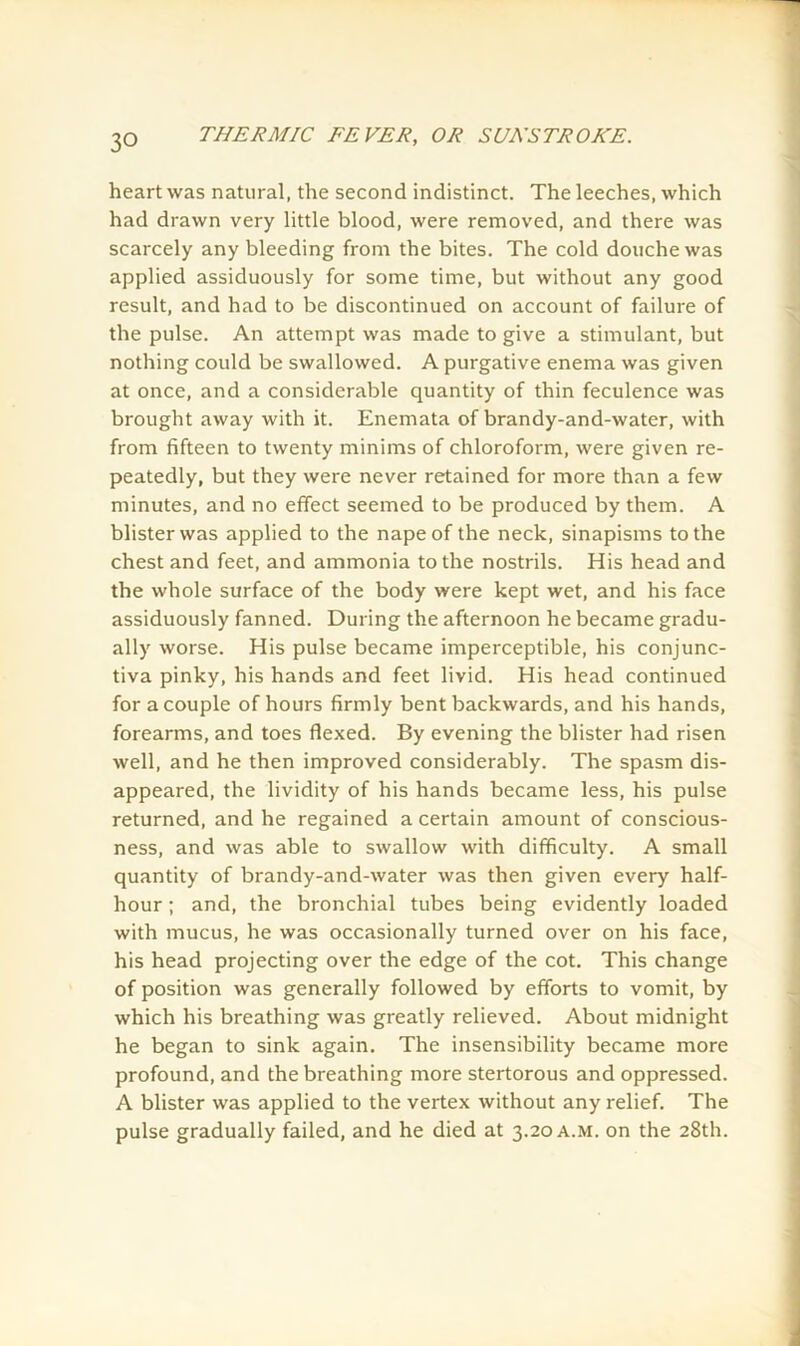 heart was natural, the second indistinct. The leeches, which had drawn very little blood, were removed, and there was scarcely any bleeding from the bites. The cold douche was applied assiduously for some time, but without any good result, and had to be discontinued on account of failure of the pulse. An attempt was made to give a stimulant, but nothing could be swallowed. A purgative enema was given at once, and a considerable quantity of thin feculence was brought away with it. Enemata of brandy-and-water, with from fifteen to twenty minims of chloroform, were given re- peatedly, but they were never retained for more than a few minutes, and no effect seemed to be produced by them. A blister was applied to the nape of the neck, sinapisms to the chest and feet, and ammonia to the nostrils. His head and the whole surface of the body were kept wet, and his face assiduously fanned. During the afternoon he became gradu- ally worse. His pulse became imperceptible, his conjunc- tiva pinky, his hands and feet livid. His head continued for a couple of hours firmly bent backwards, and his hands, forearms, and toes flexed. By evening the blister had risen well, and he then improved considerably. The spasm dis- appeared, the lividity of his hands became less, his pulse returned, and he regained a certain amount of conscious- ness, and was able to swallow with difficulty. A small quantity of brandy-and-water was then given every half- hour ; and, the bronchial tubes being evidently loaded with mucus, he was occasionally turned over on his face, his head projecting over the edge of the cot. This change of position was generally followed by efforts to vomit, by which his breathing was greatly relieved. About midnight he began to sink again. The insensibility became more profound, and the breathing more stertorous and oppressed. A blister was applied to the vertex without any relief. The pulse gradually failed, and he died at 3.20 a.m. on the 28th.