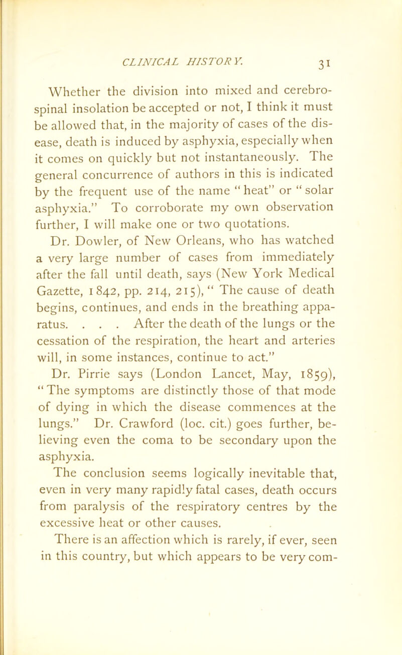 Whether the division into mixed and cerebro- spinal insolation be accepted or not, I think it must be allowed that, in the majority of cases of the dis- ease, death is induced by asphyxia, especially when it comes on quickly but not instantaneously. The general concurrence of authors in this is indicated by the frequent use of the name “ heat” or “ solar asphyxia.” To corroborate my own observation further, I will make one or two quotations. Dr. Dowler, of New Orleans, who has watched a very large number of cases from immediately after the fall until death, says (New York Medical Gazette, 1 842, pp. 214, 215), “ The cause of death begins, continues, and ends in the breathing appa- ratus. . . . After the death of the lungs or the cessation of the respiration, the heart and arteries will, in some instances, continue to act.” Dr. Pirrie says (London Lancet, May, 1859), ‘‘The symptoms are distinctly those of that mode of dying in which the disease commences at the lungs.” Dr. Crawford (loc. cit.) goes further, be- lieving even the coma to be secondary upon the asphyxia. The conclusion seems logically inevitable that, even in very many rapidly fatal cases, death occurs from paralysis of the respiratory centres by the excessive heat or other causes. There is an affection which is rarely, if ever, seen in this country, but which appears to be very com-