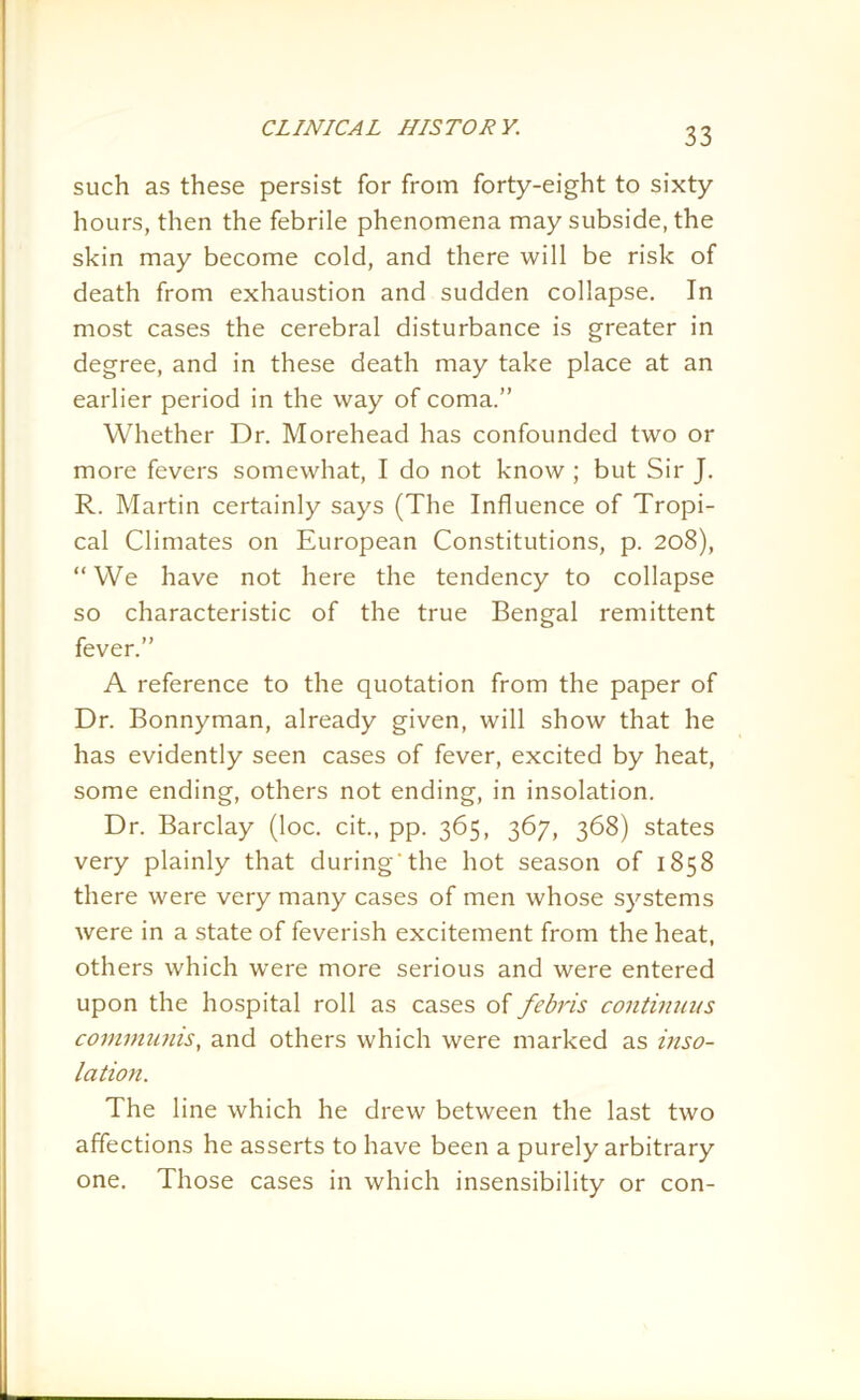 such as these persist for from forty-eight to sixty hours, then the febrile phenomena may subside, the skin may become cold, and there will be risk of death from exhaustion and sudden collapse. In most cases the cerebral disturbance is greater in degree, and in these death may take place at an earlier period in the way of coma.” Whether Dr. Morehead has confounded two or more fevers somewhat, I do not know ; but Sir J. R. Martin certainly says (The Influence of Tropi- cal Climates on European Constitutions, p. 208), “ We have not here the tendency to collapse so characteristic of the true Bengal remittent fever.” A reference to the quotation from the paper of Dr. Bonnyman, already given, will show that he has evidently seen cases of fever, excited by heat, some ending, others not ending, in insolation. Dr. Barclay (loc. cit., pp. 365, 367, 368) states very plainly that during 'the hot season of 1858 there were very many cases of men whose systems were in a state of feverish excitement from the heat, others which were more serious and were entered upon the hospital roll as cases of febris continuus communis, and others which were marked as inso- lation. The line which he drew between the last two affections he asserts to have been a purely arbitrary one. Those cases in which insensibility or con-