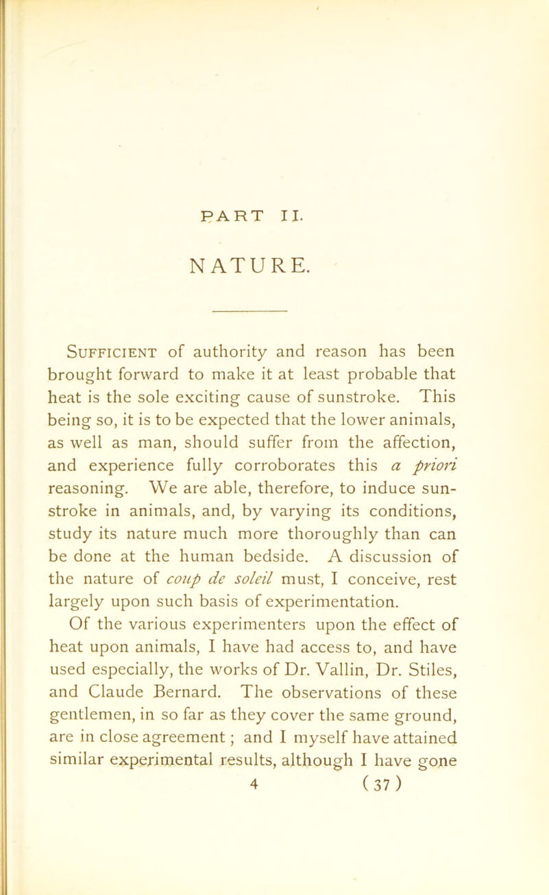 PART II. NATURE. Sufficient of authority and reason has been brought forward to make it at least probable that heat is the sole exciting cause of sunstroke. This being so, it is to be expected that the lower animals, as well as man, should suffer from the affection, and experience fully corroborates this a priori reasoning. We are able, therefore, to induce sun- stroke in animals, and, by varying its conditions, study its nature much more thoroughly than can be done at the human bedside. A discussion of the nature of coup dc soldi must, I conceive, rest largely upon such basis of experimentation. Of the various experimenters upon the effect of heat upon animals, I have had access to, and have used especially, the works of Dr. Vallin, Dr. Stiles, and Claude Bernard. The observations of these gentlemen, in so far as they cover the same ground, are in close agreement; and I myself have attained similar experimental results, although I have gone
