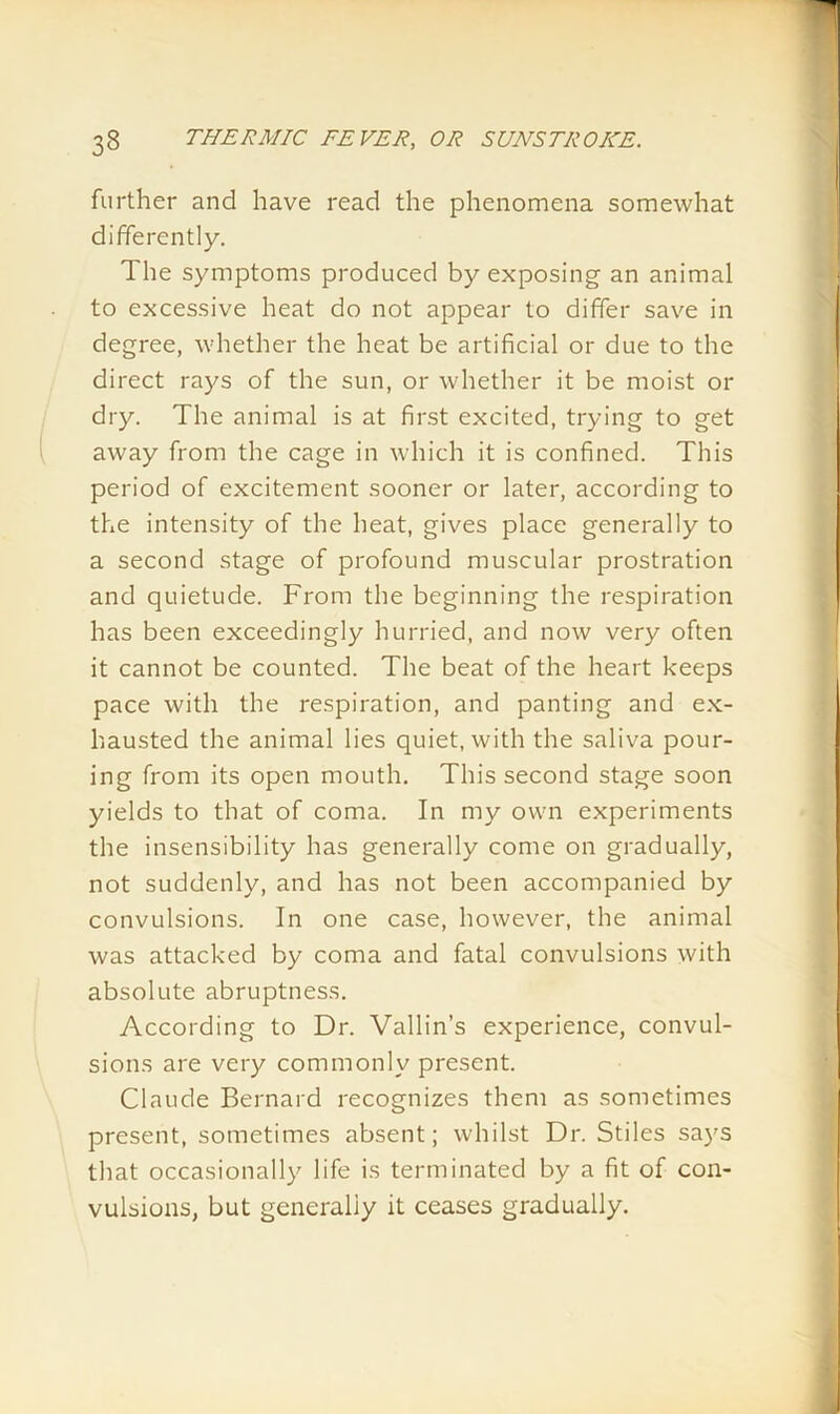 further and have read the phenomena somewhat differently. The symptoms produced by exposing an animal to excessive heat do not appear to differ save in degree, whether the heat be artificial or due to the direct rays of the sun, or whether it be moist or dry. The animal is at first excited, trying to get away from the cage in which it is confined. This period of excitement sooner or later, according to the intensity of the heat, gives place generally to a second stage of profound muscular prostration and quietude. From the beginning the respiration has been exceedingly hurried, and now very often it cannot be counted. The beat of the heart keeps pace with the respiration, and panting and ex- hausted the animal lies quiet, with the saliva pour- ing from its open mouth. This second stage soon yields to that of coma. In my own experiments the insensibility has generally come on gradually, not suddenly, and has not been accompanied by convulsions. In one case, however, the animal was attacked by coma and fatal convulsions with absolute abruptness. According to Dr. Vallin’s experience, convul- sions are very commonly present. Claude Bernard recognizes them as sometimes present, sometimes absent; whilst Dr. Stiles says that occasionally life is terminated by a fit of con- vulsions, but generally it ceases gradually.