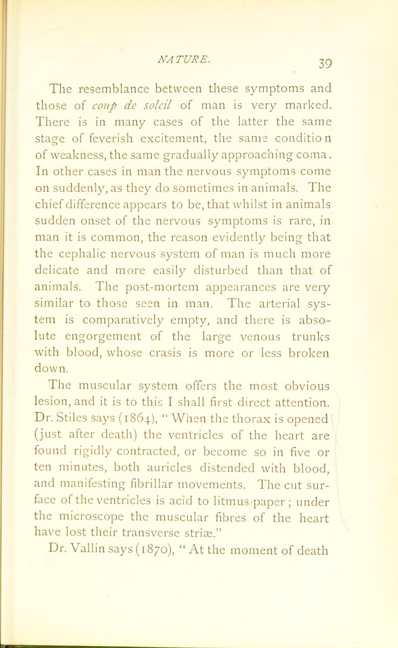 The resemblance between these symptoms and those of coup de soleil of man is very marked. There is in many cases of the latter the same stage of feverish excitement, the same conditio n of weakness, the same gradually approaching coma. In other cases in man the nervous symptoms come on suddenly, as they do sometimes in animals. The chief difference appears to be, that whilst in animals sudden onset of the nervous symptoms is rare, in man it is common, the reason evidently being that the cephalic nervous system of man is much more delicate and more easily disturbed than that of animals. The post-mortem appearances are very similar to those seen in man. The arterial sys- tem is comparatively empty, and there is abso- lute engorgement of the large venous trunks with blood, whose crasis is more or less broken down. The muscular system offers the most obvious lesion, and it is to this I shall first direct attention. Dr. Stiles says (1864), “ When the thorax is opened (just after death) the ventricles of the heart are found rigidly contracted, or become so in five or ten minutes, both auricles distended with blood, and manifesting fibrillar movements. The cut sur- face of the ventricles is acid to litmus-paper; under the microscope the muscular fibres of the heart have lost their transverse striae.” Dr. Vallin says (1870), “At the moment of death