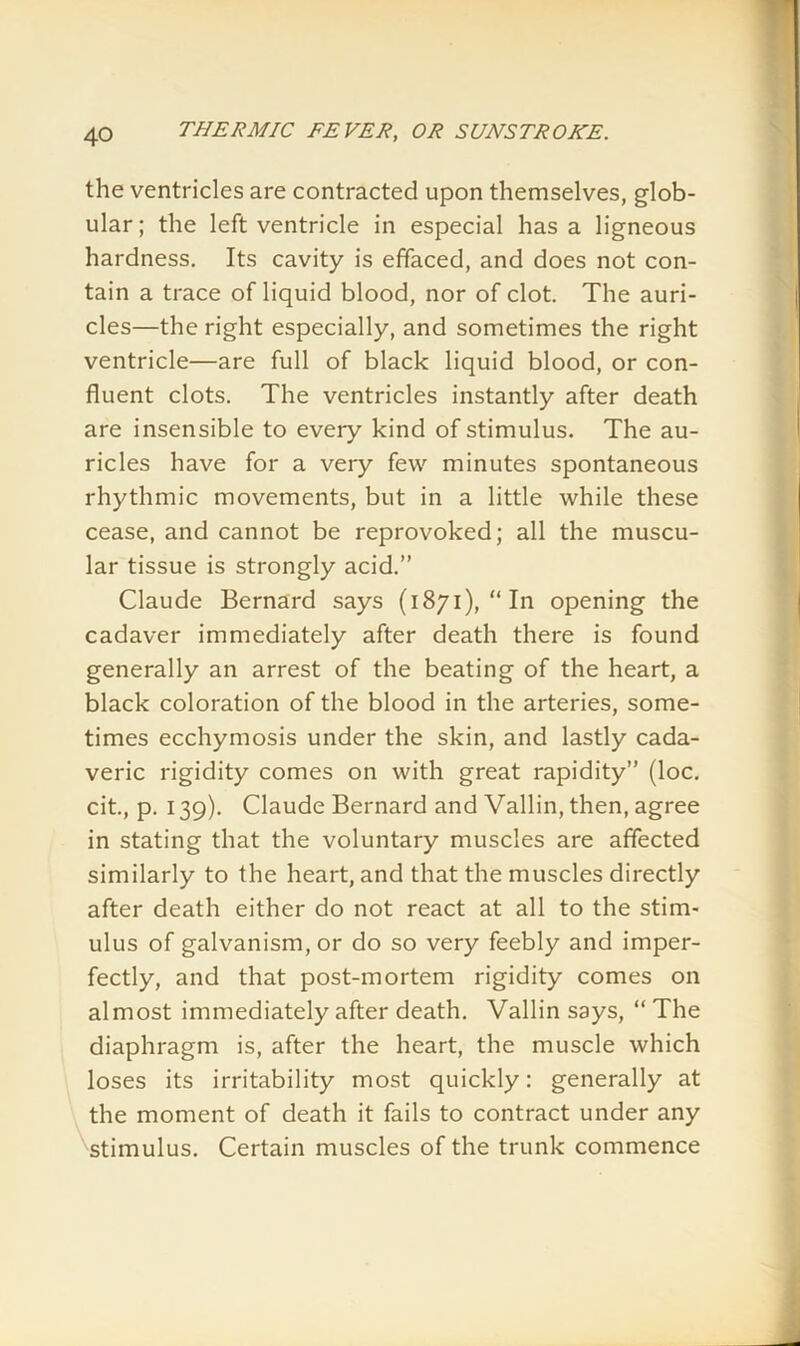 the ventricles are contracted upon themselves, glob- ular; the left ventricle in especial has a ligneous hardness. Its cavity is effaced, and does not con- tain a trace of liquid blood, nor of clot. The auri- cles—the right especially, and sometimes the right ventricle—are full of black liquid blood, or con- fluent clots. The ventricles instantly after death are insensible to eveiy kind of stimulus. The au- ricles have for a very few minutes spontaneous rhythmic movements, but in a little while these cease, and cannot be reprovoked; all the muscu- lar tissue is strongly acid.” Claude Bernard says (1871), “In opening the cadaver immediately after death there is found generally an arrest of the beating of the heart, a black coloration of the blood in the arteries, some- times ecchymosis under the skin, and lastly cada- veric rigidity comes on with great rapidity” (loc. cit., p. 139). Claude Bernard and Vallin, then, agree in stating that the voluntary muscles are affected similarly to the heart, and that the muscles directly after death either do not react at all to the stim- ulus of galvanism, or do so very feebly and imper- fectly, and that post-mortem rigidity comes on almost immediately after death. Vallin says, “ The diaphragm is, after the heart, the muscle which loses its irritability most quickly: generally at the moment of death it fails to contract under any ■stimulus. Certain muscles of the trunk commence