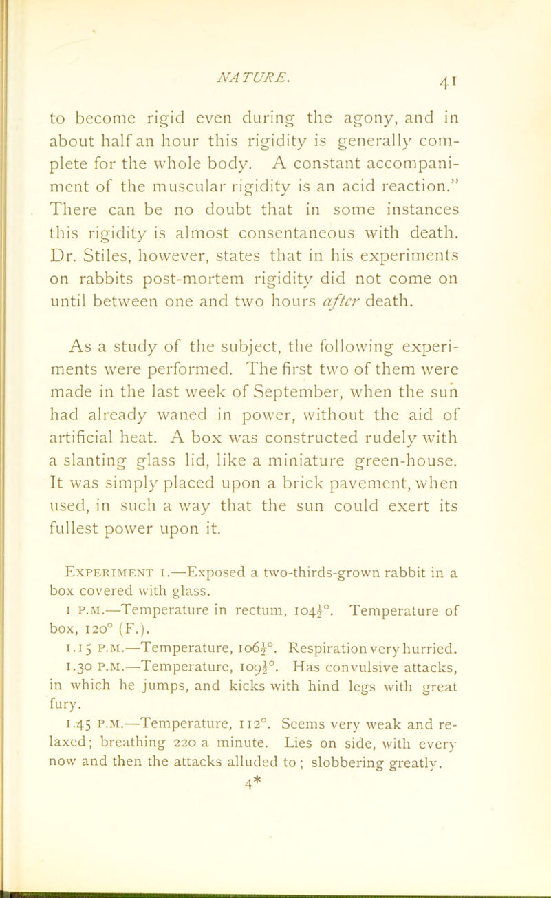 to become rigid even during the agony, and in about half an hour this rigidity is generally com- plete for the whole body. A constant accompani- ment of the muscular rigidity is an acid reaction.” There can be no doubt that in some instances this rigidity is almost consentaneous with death. Dr. Stiles, however, states that in his experiments on rabbits post-mortem rigidity did not come on until between one and two hours after death. As a study of the subject, the following experi- ments were performed. The first two of them were made in the last week of September, when the sun had already waned in power, without the aid of artificial heat. A box was constructed rudely with a slanting glass lid, like a miniature green-house. It was simply placed upon a brick pavement, when used, in such a way that the sun could exert its fullest power upon it. Experiment i.—Exposed a two-thirds-grown rabbit in a box covered with glass. 1 p.m.—Temperature in rectum, 104J0. Temperature of box, 1200 (F.). 1.15 p.m.—Temperature, 106J0. Respiration very hurried. 1.30 p.m.—Temperature, 109^°. Has convulsive attacks, in which he jumps, and kicks with hind legs with great fury. 1.45 p.m.—Temperature, 1120. Seems very weak and re- laxed; breathing 220 a minute. Lies on side, with every now and then the attacks alluded to; slobbering greatly. 4*
