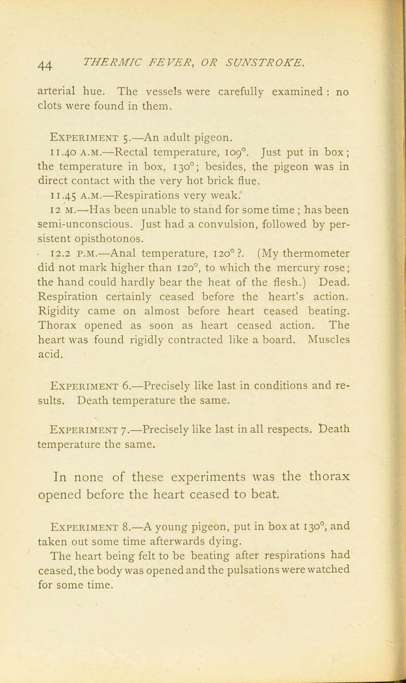 arterial hue. The vessels were carefully examined : no clots were found in them. Experiment 5.—An adult pigeon. 11.40 a.M.—Rectal temperature, 109°. Just put in box; the temperature in box, 130°; besides, the pigeon was in direct contact with the very hot brick flue. 11.45 a.m.—Respirations very weak. 12 M.—Has been unable to stand for some time ; has been semi-unconscious. Just had a convulsion, followed by per- sistent opisthotonos. 12.2 p.m.—Anal temperature, 1200?. (My thermometer did not mark higher than 120°, to which the mercury rose; the hand could hardly bear the heat of the flesh.) Dead. Respiration certainly ceased before the heart’s action. Rigidity came on almost before heart ceased beating. Thorax opened as soon as heart ceased action. The heart was found rigidly contracted like a board. Muscles acid. Experiment 6.—Precisely like last in conditions and re- sults. Death temperature the same. Experiment 7.—Precisely like last in all respects. Death temperature the same. In none of these experiments was the thorax opened before the heart ceased to beat. Experiment 8.—A young pigeon, put in box at 130°, and taken out some time afterwards dying. The heart being felt to be beating after respirations had ceased, the body was opened and the pulsations were watched for some time.
