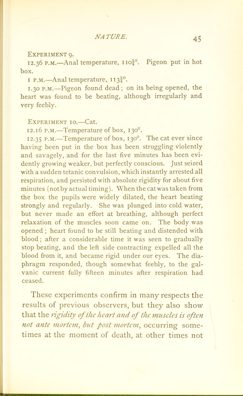 Experiment 9. 12.36 P.M.—Anal temperature, no|°. Pigeon put in hot box. 1 p.m.—Anal temperature, 113I0. 1.30 p.m.—Pigeon found dead; on its being opened, the heart was found to be beating, although irregularly and very feebly. Experiment 10.—Cat. 12.16 p.m.—Temperature of box, 130°. 12.35 P-M.—Temperature of box, 130°. The cat ever since having been put in the box has been struggling violently and savagely, and for the last five minutes has been evi- dently growing weaker, but perfectly conscious. Just seized with a sudden tetanic convulsion, which instantly arrested all respiration, and persisted with absolute rigidity for about five minutes (not by actual timing). When the cat was taken from the box the pupils were widely dilated, the heart beating strongly and regularly. She was plunged into cold water, but never made an effort at breathing, although perfect relaxation of the muscles soon came on. The body was opened ; heart found to be still beating and distended with blood; after a considerable time it was seen to gradually stop beating, and the left side contracting expelled all the blood from it, and became rigid under our eyes. The dia- phragm responded, though somewhat feebly, to the gal- vanic current fully fifteen minutes after respiration had ceased. These experiments confirm in many respects the results of previous observers, but they also show that the rigidity of the heart and of the muscles is often not ante mortem, but post mortem, occurring some- times at the moment of death, at other times not
