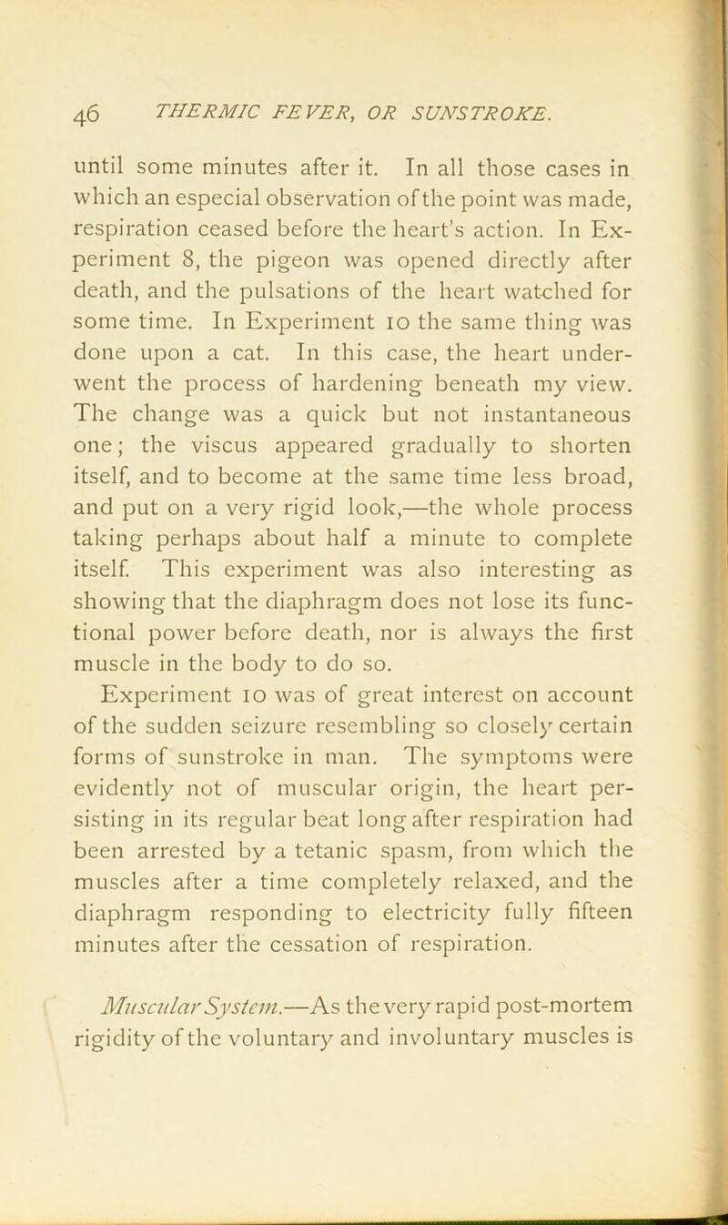until some minutes after it. In all those cases in which an especial observation of the point was made, respiration ceased before the heart’s action. In Ex- periment 8, the pigeon was opened directly after death, and the pulsations of the heart watched for some time. In Experiment io the same thing was done upon a cat. In this case, the heart under- went the process of hardening beneath my view. The change was a quick but not instantaneous one; the viscus appeared gradually to shorten itself, and to become at the same time less broad, and put on a very rigid look,—the whole process taking perhaps about half a minute to complete itself. This experiment was also interesting as showing that the diaphragm does not lose its func- tional power before death, nor is always the first muscle in the body to do so. Experiment io was of great interest on account of the sudden seizure resembling so closely certain forms of sunstroke in man. The symptoms were evidently not of muscular origin, the heart per- sisting in its regular beat long after respiration had been arrested by a tetanic spasm, from which the muscles after a time completely relaxed, and the diaphragm responding to electricity fully fifteen minutes after the cessation of respiration. Muscular System.—As the very rapid post-mortem rigidity of the voluntary and involuntary muscles is