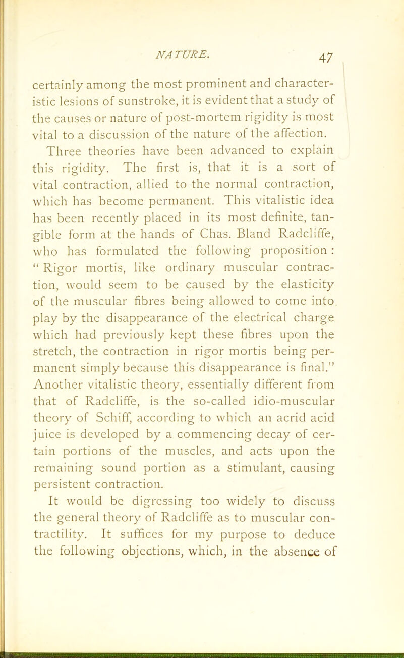 certainly among the most prominent and character- istic lesions of sunstroke, it is evident that a study of the causes or nature of post-mortem rigidity is most vital to a discussion of the nature of the affection. Three theories have been advanced to explain this rigidity. The first is, that it is a sort of vital contraction, allied to the normal contraction, which has become permanent. This vitalistic idea has been recently placed in its most definite, tan- gible form at the hands of Clias. Bland Radcliffe, who has formulated the following proposition : “ Rigor mortis, like ordinary muscular contrac- tion, would seem to be caused by the elasticity of the muscular fibres being allowed to come into play by the disappearance of the electrical charge which had previously kept these fibres upon the stretch, the contraction in rigor mortis being per- manent simply because this disappearance is final.” Another vitalistic theory, essentially different from that of Radcliffe, is the so-called idio-muscular theory of Schiff, according to which an acrid acid juice is developed by a commencing decay of cer- tain portions of the muscles, and acts upon the remaining sound portion as a stimulant, causing persistent contraction. It would be digressing too widely to discuss the general theory of Radcliffe as to muscular con- tractility. It suffices for my purpose to deduce the following objections, which, in the absence of