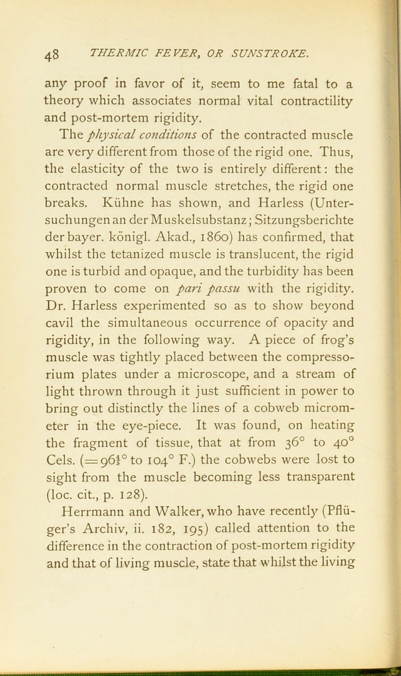 any proof in favor of it, seem to me fatal to a theory which associates normal vital contractility and post-mortem rigidity. The physical conditions of the contracted muscle are very different from those of the rigid one. Thus, the elasticity of the two is entirely different: the contracted normal muscle stretches, the rigid one breaks. Kiiline has shown, and Harless (Unter- suchungenan der Muskelsubstanz; Sitzungsberichte derbayer. konigl. Akad., i860) has confirmed, that whilst the tetanized muscle is translucent, the rigid one is turbid and opaque, and the turbidity has been proven to come on pari passu with the rigidity. Dr. Harless experimented so as to show beyond cavil the simultaneous occurrence of opacity and rigidity, in the following way. A piece of frog’s muscle was tightly placed between the compresso- rium plates under a microscope, and a stream of light thrown through it just sufficient in power to bring out distinctly the lines of a cobweb microm- eter in the eye-piece. It was found, on heating the fragment of tissue, that at from 36° to 40° Cels. (=96!° to 104° F.) the cobwebs were lost to sight from the muscle becoming less transparent (loc. cit., p. 128). Herrmann and Walker, who have recently (Pflii- ger’s Archiv, ii. 182, 195) called attention to the difference in the contraction of post-mortem rigidity and that of living muscle, state that whilst the living