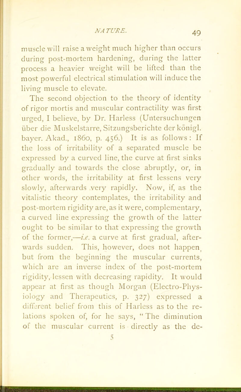 muscle will raise a weight much higher than occurs during post-mortem hardening, during the latter process a heavier weight will be lifted than the most powerful electrical stimulation will induce the living muscle to elevate. The second objection to the theory of identity of rigor mortis and muscular contractility was first urged, I believe, by Dr. Harless (Untersuchungen fiber die Muskelstarre, Sitzungsberichte derkonigl. bayer. Akad., i860, p. 456.) It is as follows: If the loss of irritability of a separated muscle be expressed by a curved line, the curve at first sinks gradually and towards the close abruptly, or, in other words, the irritability at first lessens very slowly, afterwards very rapidly. Now, if, as the vitalistic theory contemplates, the irritability and post-mortem rigidity are, as it were, complementary, a curved line expressing the growth of the latter ought to be similar to that expressing the growth of the former,—i.e. a curve at first gradual, after- wards sudden. This, however, does not happen but from the beginning the muscular currents, which are an inverse index of the post-mortem rigidity, lessen with decreasing rapidity. It would appear at first as though Morgan (Electro-Phys- iology and Therapeutics, p. 327) expressed a different belief from this of Harless as to the re- lations spoken of, for he says, “ The diminution of the muscular current is directly as the dc-