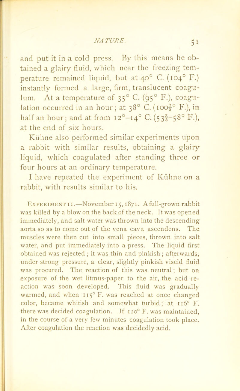 and put it in a cold press. By this means he ob- tained a glairy fluid, which near the freezing tem- perature remained liquid, but at 40° C. (104° F.) instantly formed a large, firm, translucent coagu- lum. At a temperature of 350 C. (950 F.), coagu- lation occurred in an hour; at 38° C. (ioof0 F.), in half an hour; and at from I2°-I4° C. (5 33^—5 S0 F.), at the end of six hours. Kuhne also performed similar experiments upon a rabbit with similar results, obtaining a glairy liquid, which coagulated after standing three or four hours at an ordinary temperature. I have repeated the experiment of Kuhne on a rabbit, with results similar to his. Experiment 1 r.—November 15,1871. Afull-grown rabbit was killed by a blow on the back of the neck. It was opened immediately, and salt water was thrown into the descending aorta so as to come out of the vena cava ascendens. The muscles were then cut into small pieces, thrown into salt water, and put immediately into a press. The liquid first obtained was rejected ; it was thin and pinkish; afterwards, under strong pressure, a clear, slightly pinkish viscid fluid was procured. The reaction of this was neutral; but on exposure of the wet litmus-paper to the air, the acid re- action was soon developed. This fluid was gradually warmed, and when 1150 F. was reached at once changed color, became whitish and somewhat turbid; at 1160 F. there was decided coagulation. If no° F. was maintained, in the course of a very few minutes coagulation took place. After coagulation the reaction was decidedly acid.