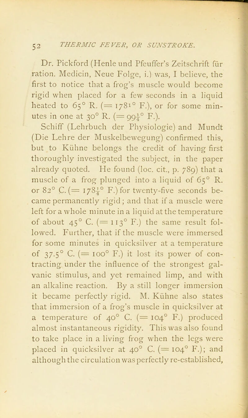 Dr. Pickford (Henleund Pfeuffer’s Zeitsclirift fur ration. Medicin, Neue Folge, i.) was, I believe, the first to notice that a frog’s muscle would become rigid when placed for a few seconds in a liquid heated to 65° R. (= 1781° F.), or for some min- utes in one at 30° R. (= 99^° F.). Schiff (Lehrbuch der Physiologie) and Mundt (Die Lehre der Muskelbewegung) confirmed this, but to Kiihne belongs the credit of having first thoroughly investigated the subject, in the paper already quoted. Pie found (loc. cit., p. 789) that a muscle of a frog plunged into a liquid of 65° R. or 82° C. (= 178^° F.) for twenty-five seconds be- came permanently rigid; and that if a muscle were left for a whole minute in a liquid at the temperature of about 450 C. (= 1130 F.) the same result fol- lowed. P'urther, that if the muscle were immersed for some minutes in quicksilver at a temperature of 37.50 C. (= ioo° F.) it lost its power of con- tracting under the influence of the strongest gal- vanic stimulus, and yet remained limp, and with an alkaline reaction. By a still longer immersion it became perfectly rigid. M. Kiihne also states that immersion of a frog’s muscle in quicksilver at a temperature of 40° C. (= 104° F.) produced almost instantaneous rigidity. This was also found to take place in a living frog when the legs were placed in quicksilver at 40° C. (= 104° F.); and although the circulation was perfectly re-established,