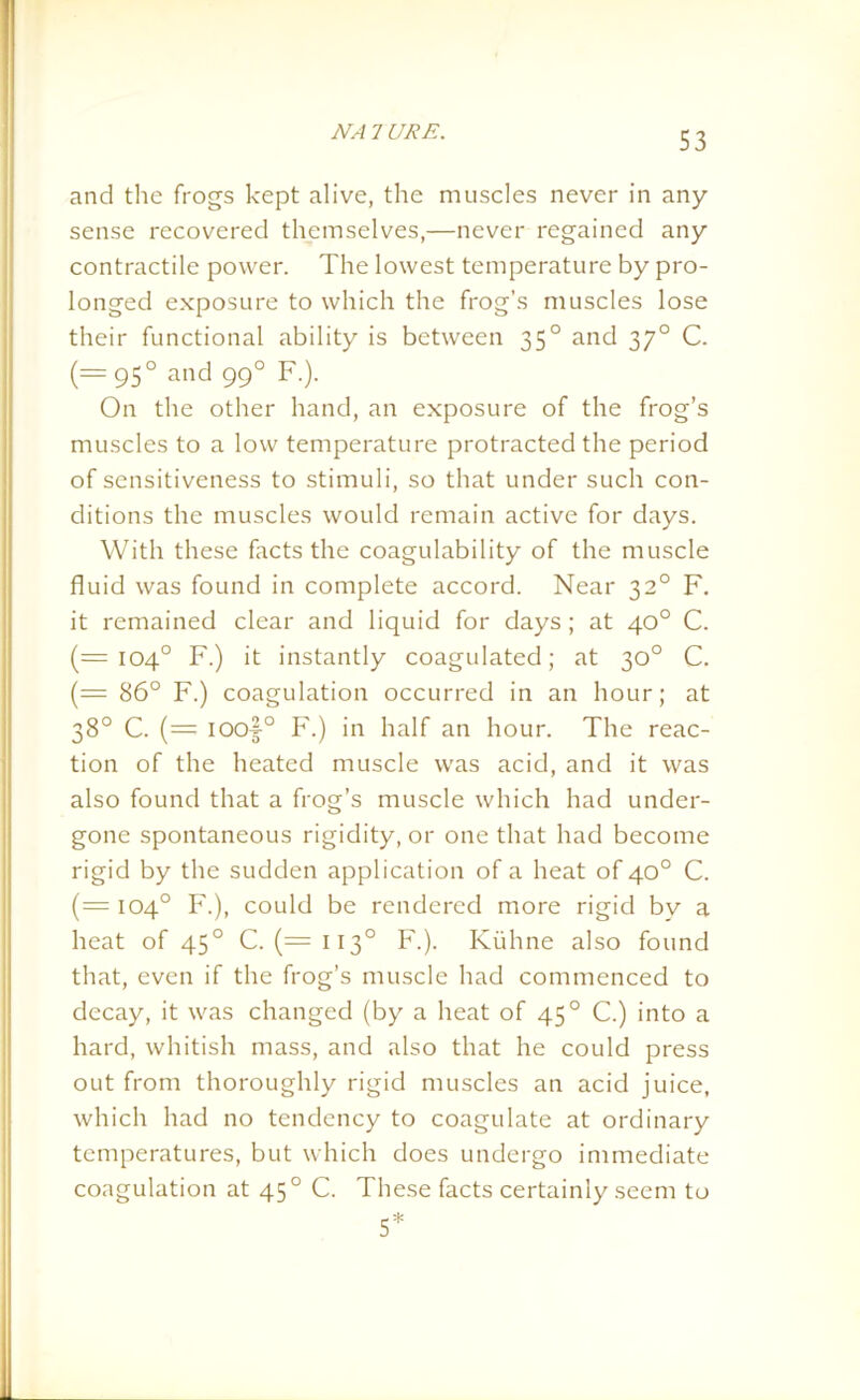 NA 7 LIRE. and the frogs kept alive, the muscles never in any sense recovered themselves,—never regained any contractile power. The lowest temperature by pro- longed exposure to which the frog’s muscles lose their functional ability is between 35° and 370 C. (= 950 and 990 F.). On the other hand, an exposure of the frog’s muscles to a low temperature protracted the period of sensitiveness to stimuli, so that under such con- ditions the muscles would remain active for days. With these facts the coagulability of the muscle fluid was found in complete accord. Near 32° F. it remained clear and liquid for days; at 40° C. (=104° F.) it instantly coagulated; at 30° C. (— 86° F.) coagulation occurred in an hour; at 38° C. (= ioo|° F.) in half an hour. The reac- tion of the heated muscle was acid, and it was also found that a frog’s muscle which had under- gone spontaneous rigidity, or one that had become rigid by the sudden application of a heat of 40° C. (= 104° F.), could be rendered more rigid bv a heat of 450 C. (=113° F.). Kuhne also found that, even if the frog’s muscle had commenced to decay, it was changed (by a heat of 450 C.) into a hard, whitish mass, and also that he could press out from thoroughly rigid muscles an acid juice, which had no tendency to coagulate at ordinary temperatures, but which does undergo immediate coagulation at 450 C. These facts certainly seem to 5*