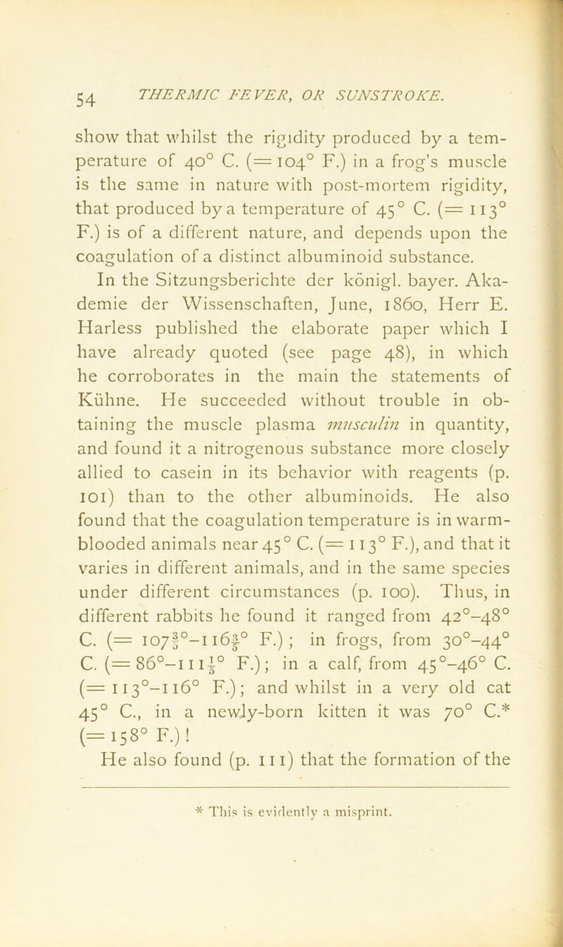 show that whilst the rigidity produced by a tem- perature of 40° C. (= 104° F.) in a frog’s muscle is the same in nature with post-mortem rigidity, that produced by a temperature of 450 C. (— 1130 F.) is of a different nature, and depends upon the coagulation of a distinct albuminoid substance. In the Sitzungsberichte der konigl. bayer. Aka- demie der Wissenschaften, June, i860, Herr E. Harless published the elaborate paper which I have already quoted (see page 48), in which he corroborates in the main the statements of Kuhne. He succeeded without trouble in ob- taining the muscle plasma musculin in quantity, and found it a nitrogenous substance more closely allied to casein in its behavior with reagents (p. 101) than to the other albuminoids. He also found that the coagulation temperature is in warm- blooded animals near 450 C. (= 1130 F.), and that it varies in different animals, and in the same species under different circumstances (p. 100). Thus, in different rabbits he found it ranged from 42°-48° C. (= I07§0-ii6|° F.); in frogs, from 30°-44° C. (=86°-iiii° F.); in a calf, from 45°-46° C. (=113°—1160 F.); and whilst in a very old cat 450 C., in a newly-born kitten it was 70° C.* (=158° F.)! He also found (p. ill) that the formation of the * This is evidently a misprint.