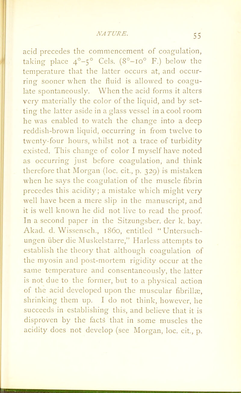 acid precedes the commencement of coagulation, taking place 4°-5° Cels. (8°-io° F.) below the temperature that the latter occurs at, and occur- ring sooner when the fluid is allowed to coagu- late spontaneously. When the acid forms it alters very materially the color of the liquid, and by set- ting the latter aside in a glass vessel in a cool room he was enabled to watch the change into a deep reddish-brown liquid, occurring in from twelve to twenty-four hours, whilst not a trace of turbidity existed. This change of color I myself have noted as occurring just before coagulation, and think therefore that Morgan (loc. cit., p. 329) is mistaken when he says the coagulation of the muscle fibrin precedes this acidity; a mistake which might very well have been a mere slip in the manuscript, and it is well known he did not live to read the proof. In a second paper in the Sitzungsber. der k. bay. Akad. d. Wissensch., i860, entitled “Untersuch- ungen fiber die Muskelstarre,” Harless attempts to establish the theory that although coagulation of the myosin and post-mortem rigidity occur at the same temperature and consentaneously, the latter is not due to the former, but to a physical action of the acid developed upon the muscular fibrillae, shrinking them up. I do not think, however, he succeeds in establishing this, and believe that it is disproven by the facts that in some muscles the acidity does not develop (see Morgan, loc. cit., p.