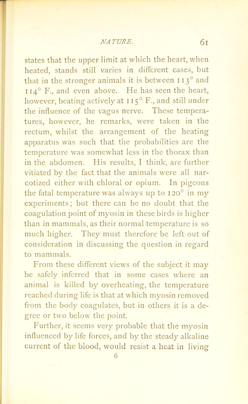 states that the upper limit at which the heart, when heated, stands still varies in different cases, but that in the stronger animals it is between 1130 and 1140 F., and even above. He has seen the heart, however, beating actively at 1150 F., and still under the influence of the vagus nerve. These tempera- tures, however, he remarks, were taken in the rectum, whilst the arrangement of the heating apparatus was such that the probabilities are the temperature was somewhat less in the thorax than in the abdomen. His results, I think, are further vitiated by the fact that the animals were all nar- cotized either with chloral or opium. In pigeons the fatal temperature was always up to 120° in my experiments; but there can be no doubt that the coagulation point of myosin in these birds is higher than in mammals, as their normal temperature is so much higher. They must therefore be left out of consideration in discussing the question in regard to mammals. From these different views of the subject it may be safely inferred that in some cases where an animal is killed by overheating, the temperature reached during life is that at which myosin removed from the body coagulates, but in others it is a de- gree or two below the point. Further, it seems very probable that the myosin influenced by life forces, and by the steady alkaline current of the blood, would resist a heat in living 6