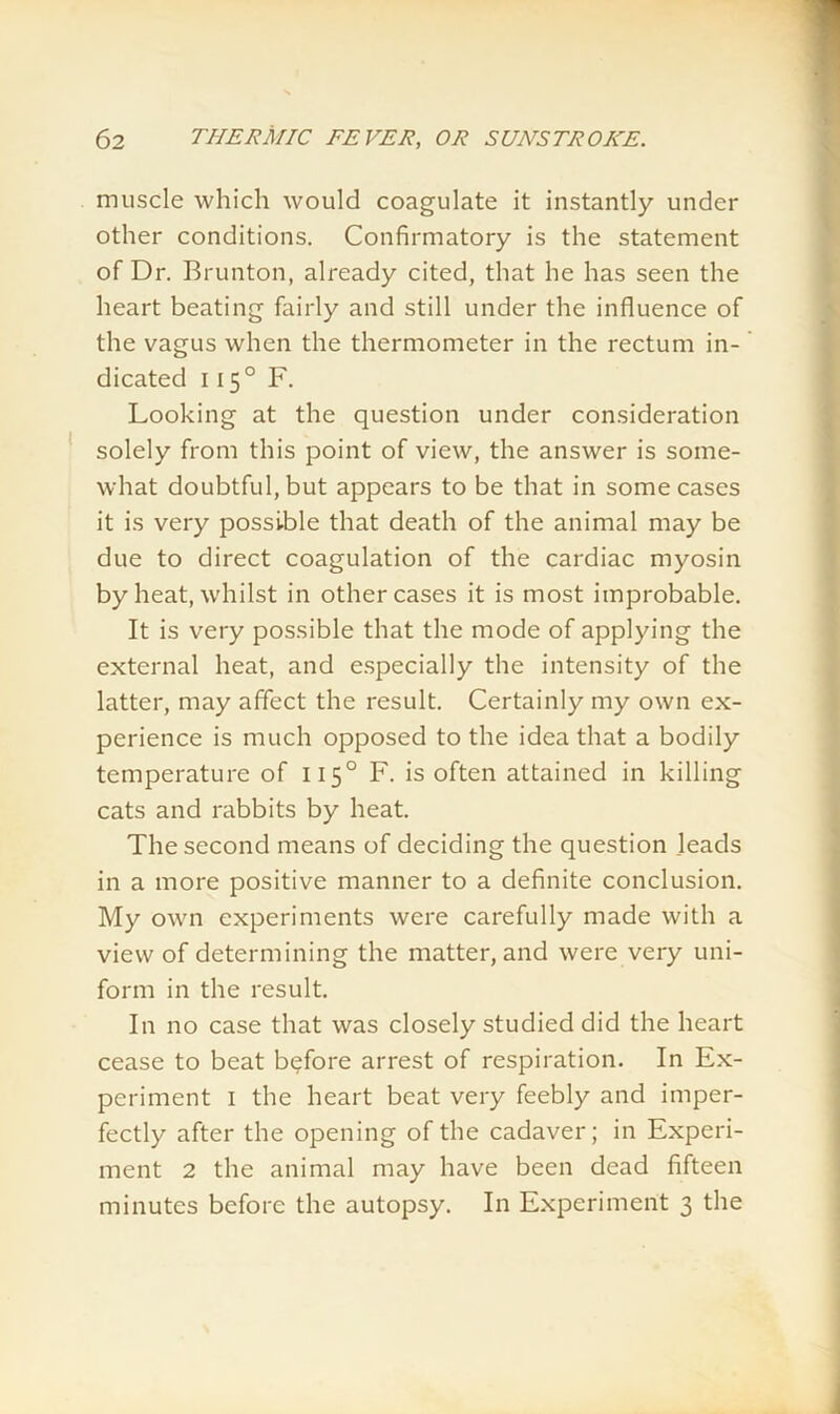 muscle which would coagulate it instantly under other conditions. Confirmatory is the statement of Dr. Brunton, already cited, that he has seen the heart beating fairly and still under the influence of the vagus when the thermometer in the rectum in- dicated 1150 F. Looking at the question under consideration solely from this point of view, the answer is some- what doubtful, but appears to be that in some cases it is very possible that death of the animal may be due to direct coagulation of the cardiac myosin by heat, whilst in other cases it is most improbable. It is very possible that the mode of applying the external heat, and especially the intensity of the latter, may affect the result. Certainly my own ex- perience is much opposed to the idea that a bodily temperature of 1150 F. is often attained in killing cats and rabbits by heat. The second means of deciding the question .leads in a more positive manner to a definite conclusion. My own experiments were carefully made with a view of determining the matter, and were very uni- form in the result. In no case that was closely studied did the heart cease to beat before arrest of respiration. In Ex- periment 1 the heart beat very feebly and imper- fectly after the opening of the cadaver; in Experi- ment 2 the animal may have been dead fifteen minutes before the autopsy. In Experiment 3 the