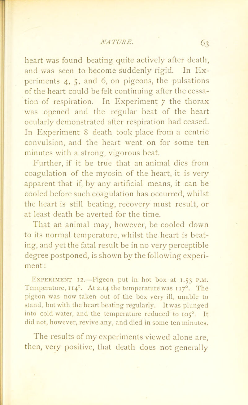 heart was found beating quite actively after death, and was seen to become suddenly rigid. In Ex- periments 4, 5, and 6, on pigeons, the pulsations of the heart could be felt continuing after the cessa- tion of respiration. In Experiment 7 the thorax was opened and the regular beat of the heart ocularly demonstrated after respiration had ceased. In Experiment 8 death took place from a centric convulsion, and the heart went on for some ten minutes with a strong, vigorous beat. Further, if it be true that an animal dies from coagulation of the myosin of the heart, it is very apparent that if, by any artificial means, it can be cooled before such coagulation has occurred, whilst the heart is still beating, recovery must result, or at least death be averted for the time. That an animal may, however, be cooled down to its normal temperature, whilst the heart is beat- ing, and yet the fatal result be in no very perceptible degree postponed, is shown by the following experi- ment : Experiment 12.—Pigeon put in hot box at 1.53 p.m. Temperature, 1140. At 2.14 the temperature was 1170. The pigeon was now taken out of the box very ill, unable to stand, but with the heart beating regularly. It was plunged into cold water, and the temperature reduced to 105°. It did not, however, revive any, and died in some ten minutes. The results of my experiments viewed alone are, then, very positive, that death does not generally