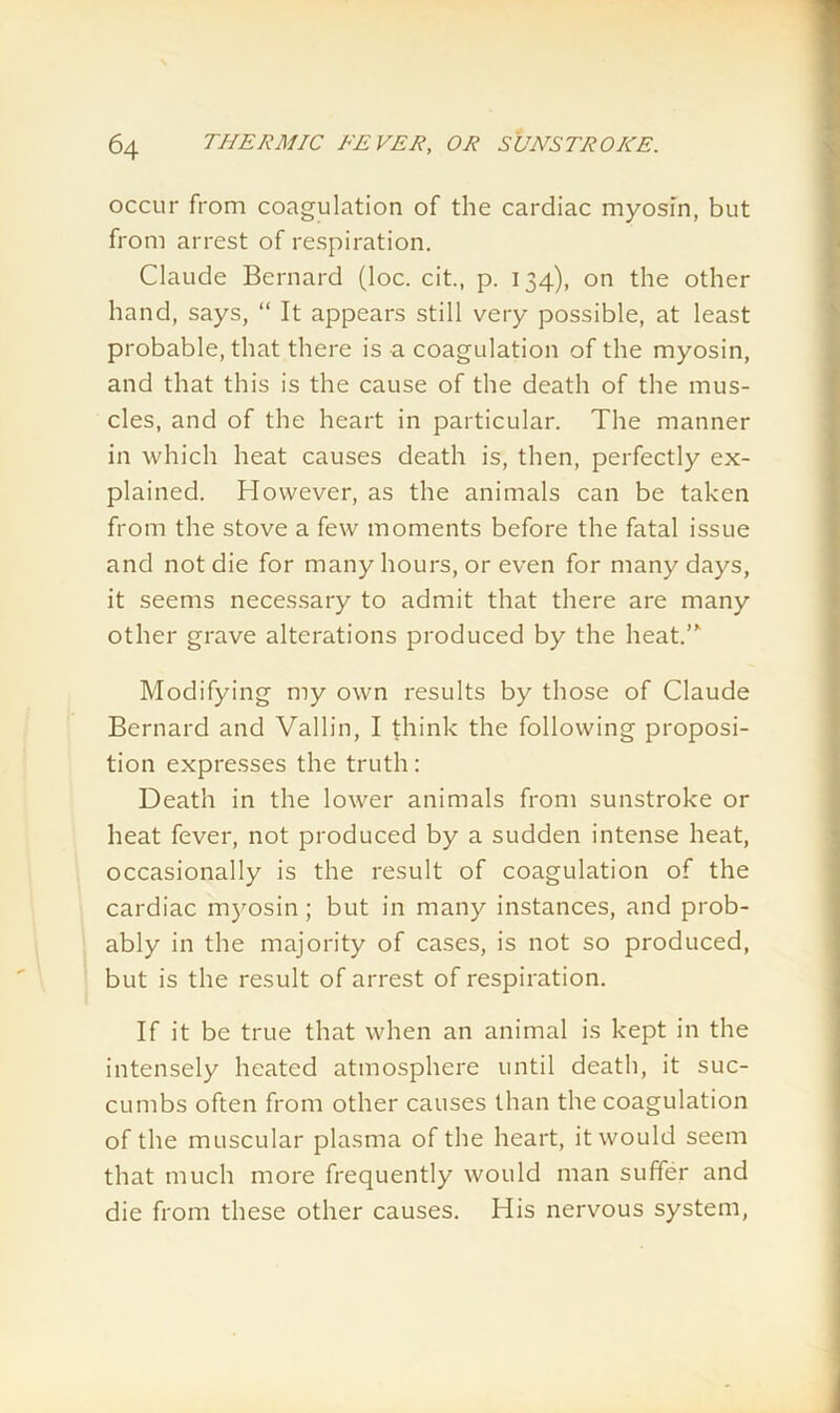 occur from coagulation of the cardiac myosin, but from arrest of respiration. Claude Bernard (loc. cit., p. 134), on the other hand, says, “ It appears still very possible, at least probable, that there is a coagulation of the myosin, and that this is the cause of the death of the mus- cles, and of the heart in particular. The manner in which heat causes death is, then, perfectly ex- plained. However, as the animals can be taken from the stove a few moments before the fatal issue and not die for many hours, or even for many days, it seems necessary to admit that there are many other grave alterations produced by the heat.”1 Modifying my own results by those of Claude Bernard and Vallin, I think the following proposi- tion expresses the truth: Death in the lower animals from sunstroke or heat fever, not produced by a sudden intense heat, occasionally is the result of coagulation of the cardiac myosin; but in many instances, and prob- ably in the majority of cases, is not so produced, but is the result of arrest of respiration. If it be true that when an animal is kept in the intensely heated atmosphere until death, it suc- cumbs often from other causes than the coagulation of the muscular plasma of the heart, it would seem that much more frequently would man suffer and die from these other causes. His nervous system,