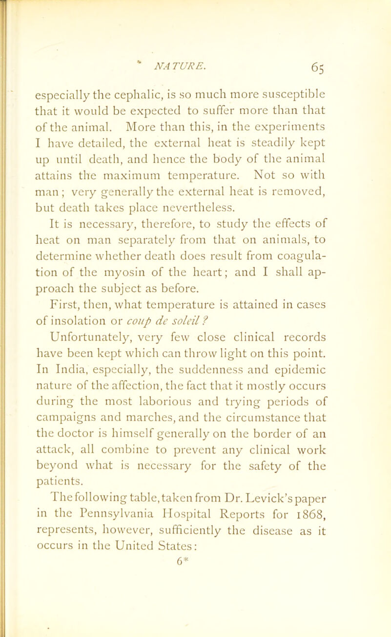 especially the cephalic, is so much more susceptible that it would be expected to suffer more than that of the animal. More than this, in the experiments I have detailed, the external heat is steadily kept up until death, and hence the body of the animal attains the maximum temperature. Not so with man ; very generally the external heat is removed, but death takes place nevertheless. It is necessary, therefore, to study the effects of heat on man separately from that on animals, to determine whether death does result from coagula- tion of the myosin of the heart; and I shall ap- proach the subject as before. First, then, what temperature is attained in cases of insolation or coup de soldi ? Unfortunately, very few close clinical records have been kept which can throw light on this point. In India, especially, the suddenness and epidemic nature of the affection, the fact that it mostly occurs during the most laborious and trying periods of campaigns and marches, and the circumstance that the doctor is himself generally on the border of an attack, all combine to prevent any clinical work beyond what is necessary for the safety of the patients. The following table, taken from Dr. Levick’s paper in the Pennsylvania Hospital Reports for 1868, represents, however, sufficiently the disease as it occurs in the United States: 6*