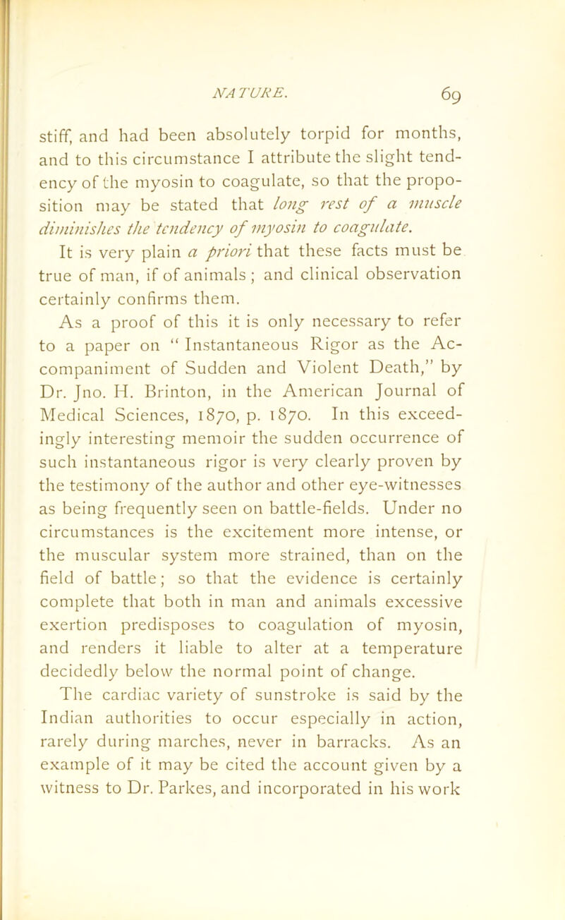 stiff, and had been absolutely torpid for months, and to this circumstance I attribute the slight tend- ency of the myosin to coagulate, so that the propo- sition may be stated that long rest of a muscle diminishes the tendency of myosin to coagulate. It is very plain a priori that these facts must be true of man, if of animals; and clinical observation certainly confirms them. As a proof of this it is only necessary to refer to a paper on “ Instantaneous Rigor as the Ac- companiment of Sudden and Violent Death,” by Dr. Jno. Id. Brinton, in the American Journal of Medical Sciences, 1870, p. 1870. In this exceed- ingly interesting memoir the sudden occurrence of such instantaneous rigor is very clearly proven by the testimony of the author and other eye-witnesses as being frequently seen on battle-fields. Under no circumstances is the excitement more intense, or the muscular system more strained, than on the field of battle; so that the evidence is certainly complete that both in man and animals excessive exertion predisposes to coagulation of myosin, and renders it liable to alter at a temperature decidedly below the normal point of change. The cardiac variety of sunstroke is said by the Indian authorities to occur especially in action, rarely during marches, never in barracks. As an example of it may be cited the account given by a witness to Dr. Parkes, and incorporated in his work