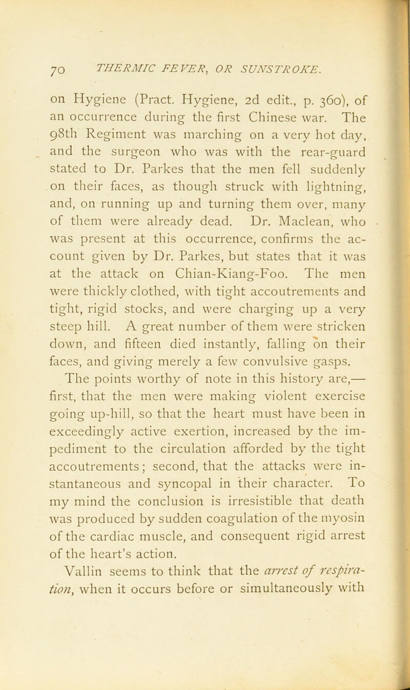 on Hygiene (Pract. Hygiene, 2d edit., p. 360), of an occurrence during the first Chinese war. The 98th Regiment was marching on a very hot day, and the surgeon who was with the rear-guard stated to Dr. Parkes that the men fell suddenly on their faces, as though struck with lightning, and, on running up and turning them over, many of them were already dead. Dr. Maclean, who was present at this occurrence, confirms the ac- count given by Dr. Parkes, but states that it was at the attack on Chian-Kiang-Foo. The men were thickly clothed, with tight accoutrements and tight, rigid stocks, and were charging up a very steep hill. A great number of them were stricken down, and fifteen died instantly, falling bn their faces, and giving merely a few convulsive gasps. The points worthy of note in this history are,— first, that the men were making violent exercise going up-hill, so that the heart must have been in exceedingly active exertion, increased by the im- pediment to the circulation afforded by the tight accoutrements; second, that the attacks were in- stantaneous and syncopal in their character. To my mind the conclusion is irresistible that death was produced by sudden coagulation of the myosin of the cardiac muscle, and consequent rigid arrest of the heart’s action. Vallin seems to think that the arrest of respira- tion, when it occurs before or simultaneously with