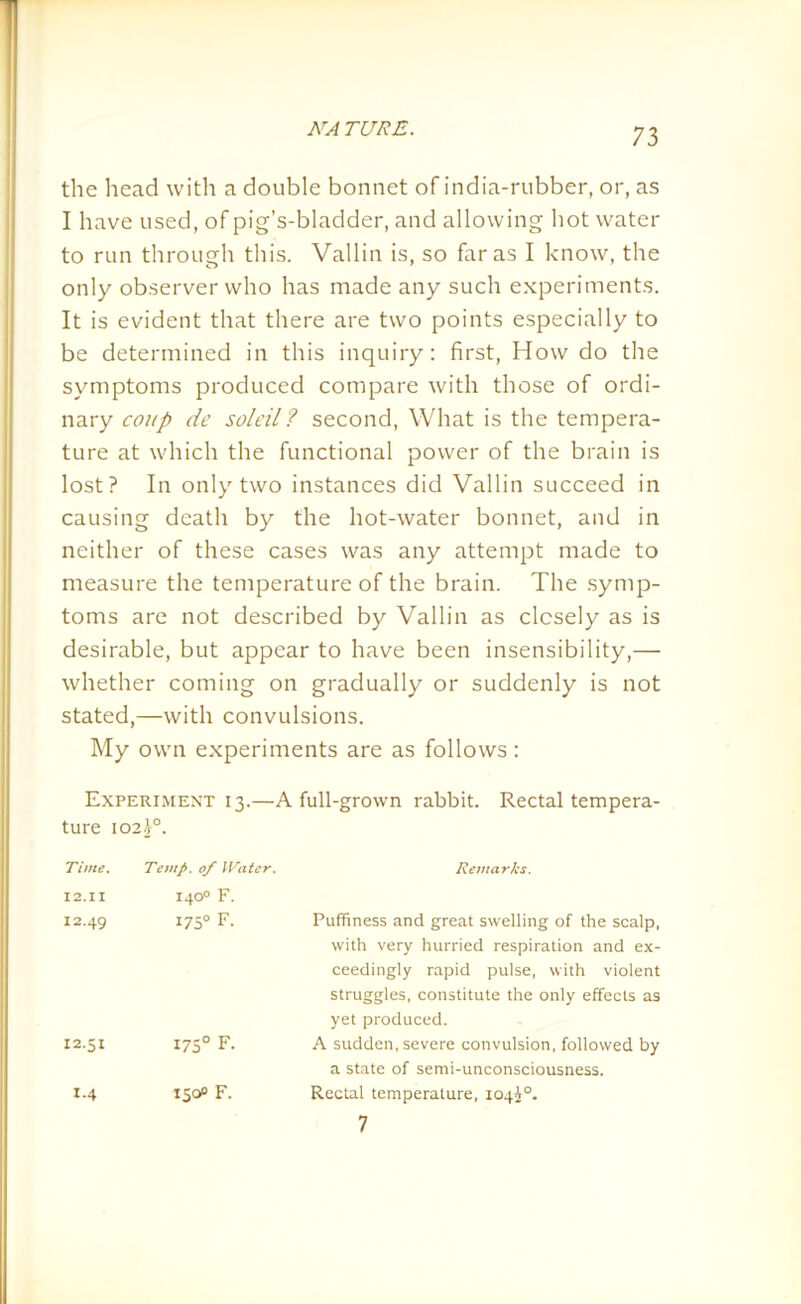 the head with a double bonnet of india-rubber, or, as I have used, of pig’s-bladder, and allowing hot water to run through this. Vallin is, so far as I know, the only observer who has made any such experiments. It is evident that there are two points especially to be determined in this inquiry: first, How do the symptoms produced compare with those of ordi- nary coup de soldi? second, What is the tempera- ture at which the functional power of the brain is lost? In only two instances did Vallin succeed in causing death by the hot-water bonnet, and in neither of these cases was any attempt made to measure the temperature of the brain. The symp- toms are not described by Vallin as closely as is desirable, but appear to have been insensibility,— whether coming on gradually or suddenly is not stated,—with convulsions. My own experiments are as follows : Experiment 13.—A full-grown rabbit. Rectal tempera- ture 102 j°. Time. Temp. 0/ IVater. 12.II 140° F. 12.49 175° F. 12.51 1750 F. 1.4 150° F. Remarks. Puffiness and great swelling of the scalp, with very hurried respiration and ex- ceedingly rapid pulse, with violent struggles, constitute the only effects as yet produced. A sudden, severe convulsion, followed by a state of semi-unconsciousness. Rectal temperature, X04i°. 7