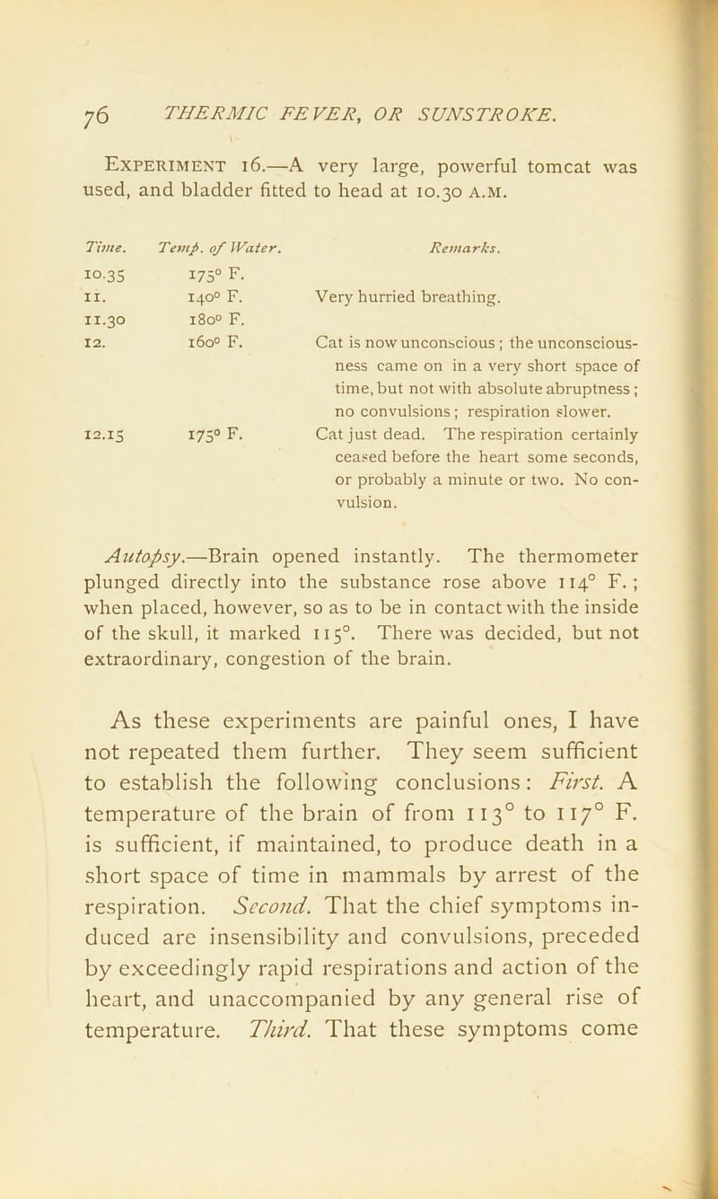 Experiment 16.—A very large, powerful tomcat was used, and bladder fitted to head at 10.30 a.m. Time. Temp. 0/ Water. Remarks. 10-35 175° F. IX. 140° F. Very hurried breathing. 11.30 180° F. 12. 1600 F. Cat is now unconscious; the unconscious- ness came on in a very short space of time, but not with absolute abruptness; no convulsions; respiration slower. 12.15 1750 F. Cat just dead. The respiration certainly ceased before the heart some seconds, or probably a minute or two. No con- vulsion. Autopsy.—Brain opened instantly. The thermometer plunged directly into the substance rose above 1140 F. ; when placed, however, so as to be in contact with the inside of the skull, it marked 1150. There was decided, but not extraordinary, congestion of the brain. As these experiments are painful ones, I have not repeated them further. They seem sufficient to establish the following conclusions: First. A temperature of the brain of from 1130 to 1170 F. is sufficient, if maintained, to produce death in a short space of time in mammals by arrest of the respiration. Second. That the chief symptoms in- duced are insensibility and convulsions, preceded by exceedingly rapid respirations and action of the heart, and unaccompanied by any general rise of temperature. Third. That these symptoms come