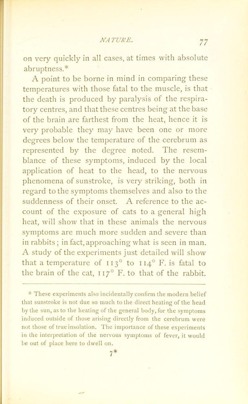 on very quickly in all cases, at times with absolute abruptness.* A point to be borne in mind in comparing these temperatures with those fatal to the muscle, is that the death is produced by paralysis of the respira- tory centres, and that these centres being at the base of the brain are farthest from the heat, hence it is very probable they may have been one or more degrees below the temperature of the cerebrum as represented by the degree noted. The resem- blance of these symptoms, induced by the local application of heat to the head, to the nervous phenomena of sunstroke, is very striking, both in regard to the symptoms themselves and also to the suddenness of their onset. A reference to the ac- count of the exposure of cats to a general high heat, will show that in these animals the nervous symptoms are much more sudden and severe than in rabbits; in fact, approaching what is seen in man. A study of the experiments just detailed will show that a temperature of 1130 to 1140 F. is fatal to the brain of the cat, 1170 F. to that of the rabbit. * These experiments also incidentally confirm the modern belief that sunstroke is not due so much to the direct heating of the head by the sun, as to the heating of the general body, for the symptoms induced outside of those arising directly from the cerebrum were not those of true insolation. The importance of these experiments in the interpretation of the nervous symptoms of fever, it would be out of place here to dwell on. 7*