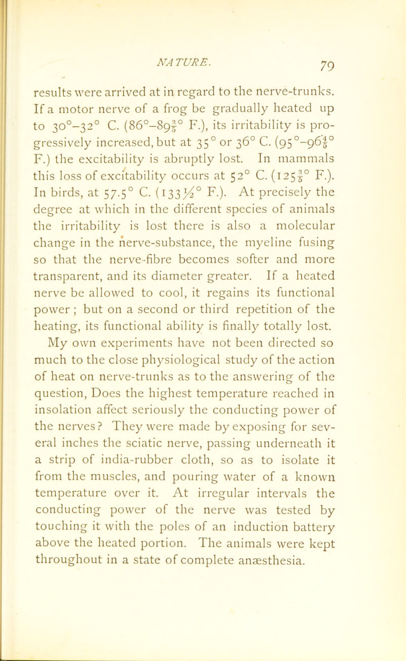 results were arrived at in regard to the nerve-trunks. If a motor nerve of a frog be gradually heated up to 30°-32° C. (86°-89|° F.), its irritability is pro- gressively increased, but at 35° or 36° C. (95°~96|° F.) the excitability is abruptly lost. In mammals this loss of excitability occurs at 520 C. (i25f° F.). In birds, at 57.50 C. (133^° F.). At precisely the degree at which in the different species of animals the irritability is lost there is also a molecular change in the nerve-substance, the myeline fusing so that the nerve-fibre becomes softer and more transparent, and its diameter greater. If a heated nerve be allowed to cool, it regains its functional power; but on a second or third repetition of the heating, its functional ability is finally totally lost. My own experiments have not been directed so much to the close physiological study of the action of heat on nerve-trunks as to the answering of the question, Does the highest temperature reached in insolation affect seriously the conducting power of the nerves? They were made by exposing for sev- eral inches the sciatic nerve, passing underneath it a strip of india-rubber cloth, so as to isolate it from the muscles, and pouring water of a known temperature over it. At irregular intervals the conducting power of the nerve was tested by touching it with the poles of an induction battery above the heated portion. The animals were kept throughout in a state of complete anaesthesia.