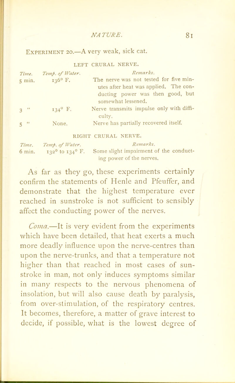 Experiment 20.—A very weak, sick cat. LEFT CRURAL NERVE. Time. Temp, of Water. Remarks. 5 min. 136° F. The nerve was not tested for five min- utes after heat was applied. The con- ducting power was then good, but somewhat lessened. 3 “ 134° F. Nerve transmits impulse only with diffi- culty. 5 “ None. Nerve has partially recovered itself. RIGHT CRURAL NERVE. Time. Temp, of Water. Remarks. 6 min. 1320 to 1340 F. Some slight impairment of the conduct- ing power of the nerves. As far as they go, these experiments certainly confirm the statements of Henle and Pfeuffer, and demonstrate that the highest temperature ever reached in sunstroke is not sufficient to sensibly affect the conducting power of the nerves. Coma.—It is very evident from the experiments which have been detailed, that heat exerts a much more deadly influence upon the nerve-centres than upon the nerve-trunks, and that a temperature not higher than that reached in most cases of sun- stroke in man, not only induces symptoms similar in many respects to the nervous phenomena of insolation, but will also cause death by paralysis, from over-stimulation, of the respiratory centres. It becomes, therefore, a matter of grave interest to decide, if possible, what is the lowest degree of