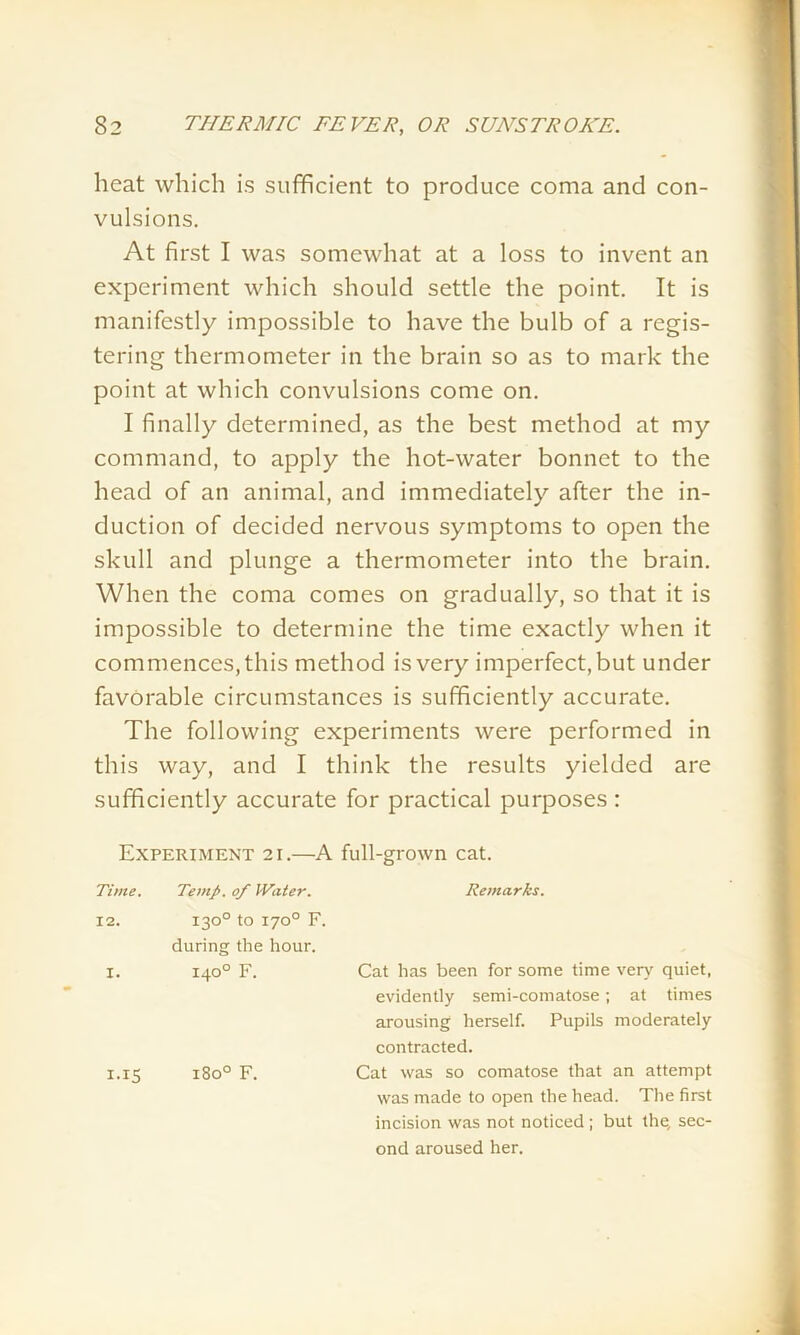 heat which is sufficient to produce coma and con- vulsions. At first I was somewhat at a loss to invent an experiment which should settle the point. It is manifestly impossible to have the bulb of a regis- tering thermometer in the brain so as to mark the point at which convulsions come on. I finally determined, as the best method at my command, to apply the hot-water bonnet to the head of an animal, and immediately after the in- duction of decided nervous symptoms to open the skull and plunge a thermometer into the brain. When the coma comes on gradually, so that it is impossible to determine the time exactly when it commences, this method is very imperfect, but under favorable circumstances is sufficiently accurate. The following experiments were performed in this way, and I think the results yielded are sufficiently accurate for practical purposes : Experiment 21.—A full-grown cat. Time. Temp, of Water. Remarks. 12. 130° to 170° F. during the hour. X. 140° F. Cat has been for some time very quiet, evidently semi-comatose; at times arousing herself. Pupils moderately contracted. I.I5 1800 F. Cat was so comatose that an attempt was made to open the head. The first incision was not noticed ; but the, sec- ond aroused her.
