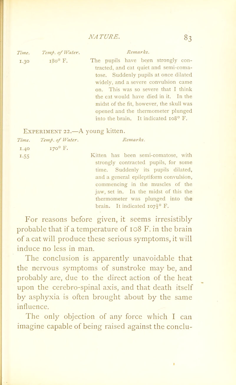Remarks. The pupils have been strongly con- tracted, and cat quiet and semi-coma- tose. Suddenly pupils at once dilated widely, and a severe convulsion came on. This was so severe that I think the cat would have died in it. In the midst of the fit, however, the skull was opened and the thermometer plunged into the brain. It indicated 108° F. Experiment 22.—A young kitten. Time. Temp, of Water. Remarks. 1.40 170° F. 1.55 Kitten has been semi-comatose, with strongly contracted pupils, for some time. Suddenly its pupils dilated, and a general epileptiform convulsion, commencing in the muscles of the jaw, set in. In the midst of this the thermometer was plunged into the brain. It indicated 107J0 F. For reasons before given, it seems irresistibly probable that if a temperature of 108 F. in the brain of a cat will produce these serious symptoms, it will induce no less in man. The conclusion is apparently unavoidable that the nervous symptoms of sunstroke may be, and probably are, due to the direct action of the heat upon the cercbro-spinal axis, and that death itself by asphyxia is often brought about by the same influence. The only objection of any force which I can imagine capable of being raised against the conclu- Time. Temp, of IVater. I.30 1800 F. 1