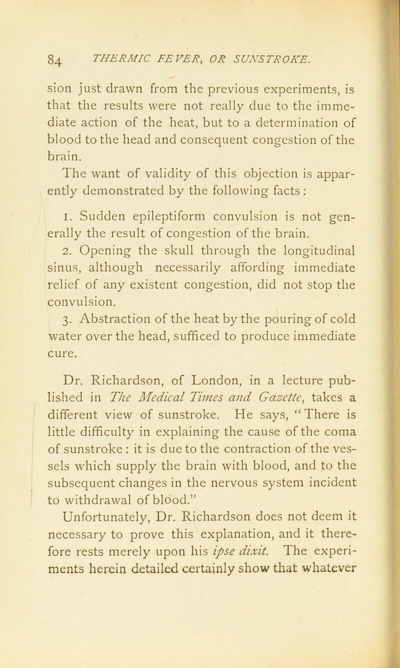 sion just drawn from the previous experiments, is that the results were not really due to the imme- diate action of the heat, but to a determination of blood to the head and consequent congestion of the brain. The want of validity of this objection is appar- ently demonstrated by the following facts : 1. Sudden epileptiform convulsion is not gen- erally the result of congestion of the brain. 2. Opening the skull through the longitudinal sinus, although necessarily affording immediate relief of any existent congestion, did not stop the convulsion. 3. Abstraction of the heat by the pouring of cold water over the head, sufficed to produce immediate cure. Dr. Richardson, of London, in a lecture pub- lished in The Medical Times and Gazette, takes a different view of sunstroke. He says, “There is little difficulty in explaining the cause of the coma of sunstroke : it is due to the contraction of the ves- sels which supply the brain with blood, and to the subsequent changes in the nervous system incident to withdrawal of blood.” Unfortunately, Dr. Richardson does not deem it necessary to prove this explanation, and it there- fore rests merely upon his ipse dixit. The experi- ments herein detailed certainly show that whatever