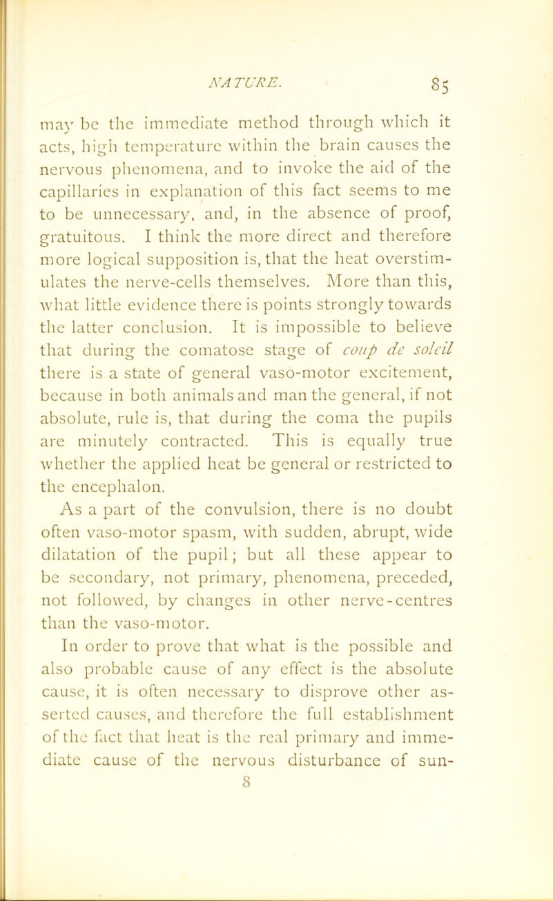 35 may be the immediate method through which it acts, high temperature within the brain causes the nervous phenomena, and to invoke the aid of the capillaries in explanation of this fact seems to me to be unnecessary, and, in the absence of proof, gratuitous. I think the more direct and therefore more logical supposition is, that the heat overstim- ulates the nerve-cells themselves. More than this, what little evidence there is points strongly towards the latter conclusion. It is impossible to believe that during the comatose stage of coup de soled there is a state of general vaso-motor excitement, because in both animals and man the general, if not absolute, rule is, that during the coma the pupils are minutely contracted. This is equally true whether the applied heat be general or restricted to the encephalon. As a part of the convulsion, there is no doubt often vaso-motor spasm, with sudden, abrupt, wide dilatation of the pupil; but all these appear to be secondary, not primary, phenomena, preceded, not followed, by changes in other nerve-centres than the vaso-motor. In order to prove that what is the possible and also probable cause of any effect is the absolute cause, it is often necessary to disprove other as- serted causes, and therefore the full establishment of the fact that heat is the real primary and imme- diate cause of the nervous disturbance of sun- 8