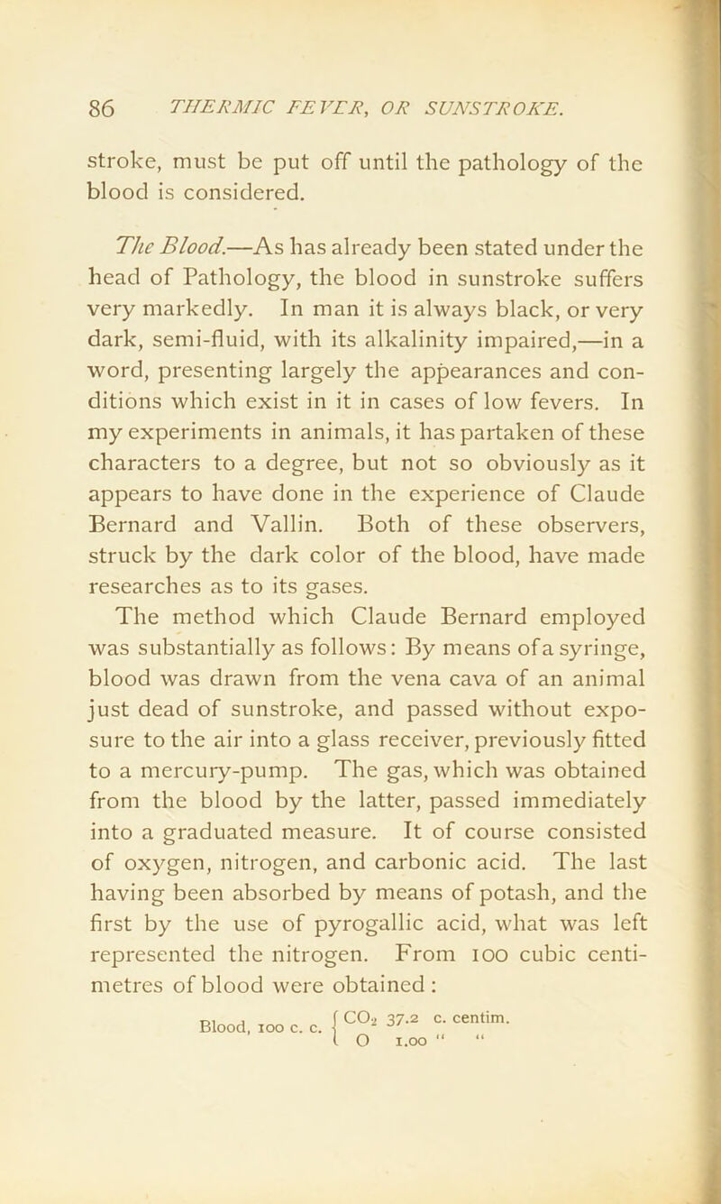 stroke, must be put off until the pathology of the blood is considered. The Blood.—As has already been stated under the head of Pathology, the blood in sunstroke suffers very markedly. In man it is always black, or very dark, semi-fluid, with its alkalinity impaired,—in a word, presenting largely the appearances and con- ditions which exist in it in cases of low fevers. In my experiments in animals, it has partaken of these characters to a degree, but not so obviously as it appears to have done in the experience of Claude Bernard and Vallin. Both of these observers, struck by the dark color of the blood, have made researches as to its gases. The method which Claude Bernard employed was substantially as follows: By means of a syringe, blood was drawn from the vena cava of an animal just dead of sunstroke, and passed without expo- sure to the air into a glass receiver, previously fitted to a mercury-pump. The gas, which was obtained from the blood by the latter, passed immediately into a graduated measure. It of course consisted of oxygen, nitrogen, and carbonic acid. The last having been absorbed by means of potash, and the first by the use of pyrogallic acid, what was left represented the nitrogen. From ioo cubic centi- metres of blood were obtained: Blood, ioo c. c. { l O 37.2 c. centim. 1.00 “