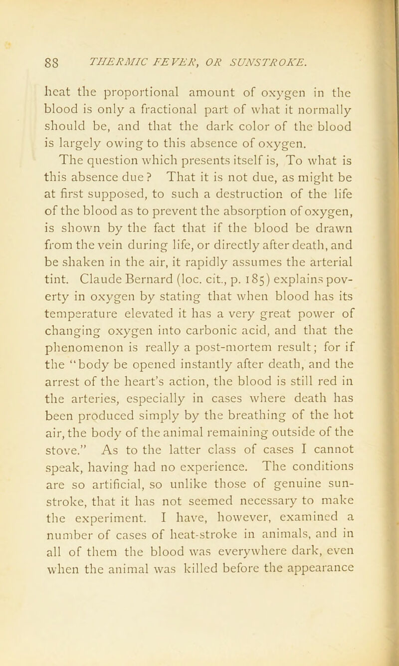 heat the proportional amount of oxygen in the blood is only a fractional part of what it normally should be, and that the dark color of the blood is largely owing to this absence of oxygen. The question which presents itself is, To what is this absence due? That it is not due, as might be at first supposed, to such a destruction of the life of the blood as to prevent the absorption of oxygen, is shown by the fact that if the blood be drawn from the vein during life, or directly after death, and be shaken in the air, it rapidly assumes the arterial tint. Claude Bernard (loc. cit., p. 185) explains pov- erty in oxygen by stating that when blood has its temperature elevated it has a very great power of changing oxygen into carbonic acid, and that the phenomenon is really a post-mortem result; for if the “body be opened instantly after death, and the arrest of the heart’s action, the blood is still red in the arteries, especially in cases where death has been produced simply by the breathing of the hot air, the body of the animal remaining outside of the stove.” As to the latter class of cases I cannot speak, having had no experience. The conditions are so artificial, so unlike those of genuine sun- stroke, that it has not seemed necessary to make the experiment. I have, however, examined a number of cases of heat-stroke in animals, and in all of them the blood was everywhere dark, even when the animal was killed before the appearance