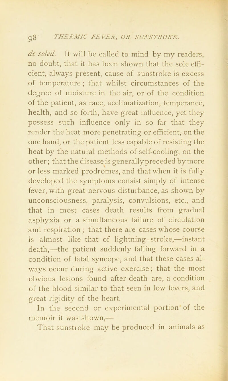 de soleil. It will be called to mind by my readers, no doubt, that it has been shown that the sole effi- cient, always present, cause of sunstroke is excess of temperature; that whilst circumstances of the degree of moisture in the air, or of the condition of the patient, as race, acclimatization, temperance, health, and so forth, have great influence, yet they possess such influence only in so far that they render the heat more penetrating or efficient, on the one hand, or the patient less capable of resisting the heat by the natural methods of self-cooling, on the other; that the disease is generally preceded by more or less marked prodromes, and that when it is fully developed the symptoms consist simply of intense fever, with great nervous disturbance, as shown by unconsciousness, paralysis, convulsions, etc., and that in most cases death results from gradual asphyxia or a simultaneous failure of circulation and respiration; that there are cases whose course is almost like that of lightning-stroke,—instant death,—the patient suddenly falling forward in a condition of fatal syncope, and that these cases al- ways occur during active exercise; that the most obvious lesions found after death are, a condition of the blood similar to that seen in low fevers, and great rigidity of the heart. In the second or experimental portion of the memoir it was shown,— That sunstroke may be produced in animals as
