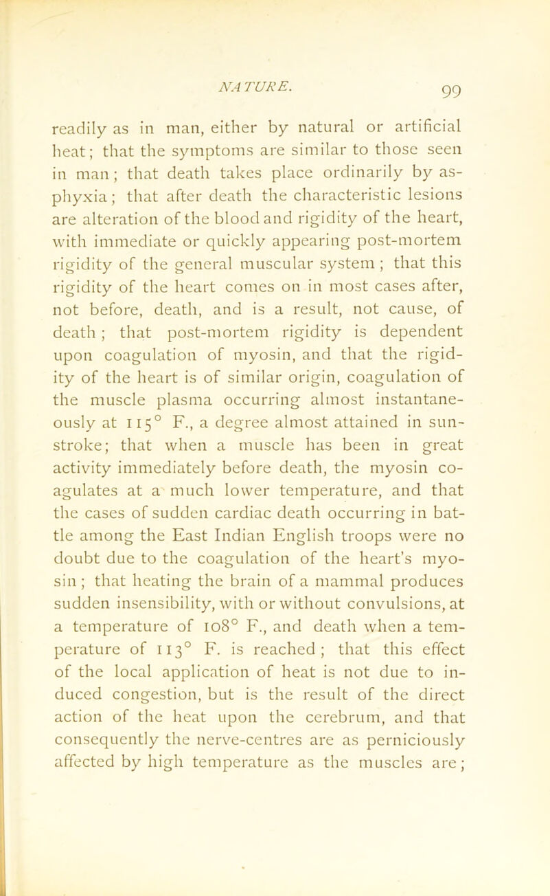 readily as in man, either by natural or artificial heat; that the symptoms are similar to those seen in man; that death takes place ordinarily by as- phyxia ; that after death the characteristic lesions are alteration of the blood and rigidity of the heart, with immediate or quickly appearing post-mortem rigidity of the general muscular system ; that this rigidity of the heart comes on in most cases after, not before, death, and is a result, not cause, of death ; that post-mortem rigidity is dependent upon coagulation of myosin, and that the rigid- ity of the heart is of similar origin, coagulation of the muscle plasma occurring almost instantane- ously at 1150 F., a degree almost attained in sun- stroke; that when a muscle has been in great activity immediately before death, the myosin co- agulates at a much lower temperature, and that the cases of sudden cardiac death occurring in bat- tle among the East Indian English troops were no doubt due to the coagulation of the heart’s myo- sin; that heating the brain of a mammal produces sudden insensibility, with or without convulsions, at a temperature of 1080 F., and death when a tem- perature of 1130 F. is reached; that this effect of the local application of heat is not due to in- duced congestion, but is the result of the direct action of the heat upon the cerebrum, and that consequently the nerve-centres are as perniciously affected by high temperature as the muscles are;