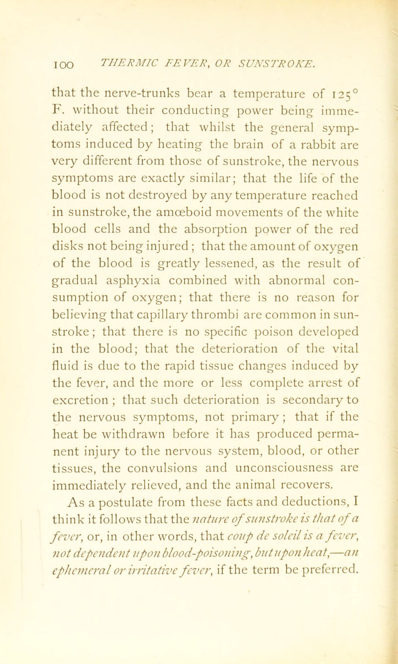 that the nerve-trunks bear a temperature of 1250 F. without their conducting power being imme- diately affected; that whilst the general symp- toms induced by heating the brain of a rabbit are very different from those of sunstroke, the nervous symptoms are exactly similar; that the life of the blood is not destroyed by any temperature reached in sunstroke, the amoeboid movements of the white blood cells and the absorption power of the red disks not being injured ; that the amount of oxygen of the blood is greatly lessened, as the result of gradual asphyxia combined with abnormal con- sumption of oxygen; that there is no reason for believing that capillary thrombi are common in sun- stroke ; that there is no specific poison developed in the blood; that the deterioration of the vital fluid is due to the rapid tissue changes induced by the fever, and the more or less complete arrest of excretion ; that such deterioration is secondary to the nervous symptoms, not primary ; that if the heat be withdrawn before it has produced perma- nent injury to the nervous system, blood, or other tissues, the convulsions and unconsciousness are immediately relieved, and the animal recovers. As a postulate from these facts and deductions, I think it follows that the nature of sunstroke is that of a fever, or, in other words, that coup de soldi is a fever, not dependent upon blood-poisoning, but upon heat,—an ephemeral or irritative fever, if the term be preferred.